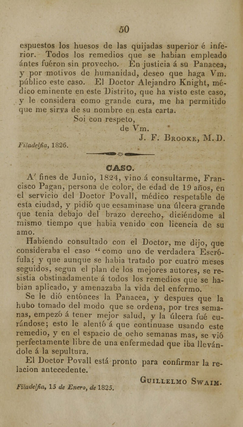 espuestos los huesos de las quijadas superior é infe- rior. Todos los remedios que se habían empleado antes fueron sin provecho. En justicia á sü Panacea, y por motivos de humanidad, deseo que haga Vm. público este caso. El Doctor Alejandro Knight, mé- dico eminente en este Distrito, que ha visto este caso, y le considera como grande cura, me ha permitido que me sirva de su nombre en esta carta. Soi con respeto, de Vm. J. F. Brooke, M.D. Filadelfia, 1826. CASO. A' fines de Junio, 1824, vino á consultarme, Fran- cisco Pagan, persona de color, de edad de 19 años, en el servicio del Doctor Povall, médico respetable de esta ciudad, y pidió que ecsaminase una úlcera grande que tenia debajo del brazo derecho, diciéndome al mismo tiempo que habia venido con licencia de su amo. Habiendo consultado con el Doctor, me dijo, que consideraba el caso  como uno de verdadera Escró- fula; y que aunque se habia tratado por cuatro meses seguidos, según el plan de los mejores autores, se re- sistía obstinadamente á todos los remedios que se ha- bían aplicado, y amenazaba la vida del enfermo. Se le dio entonces la Panacea, y después que la hubo tomado del modo que se ordena, por tres sema- nas, empezó á tener mejor salud, y la úlcera fué cu- rándose; esto le alentó á que continuase usando este remedio, y en el espacio de oclio semanas mas, se vio perfectamente libre de una enfermedad que iba lleván- dole á la sepultura. El Doctor Povall está pronto para confirmar la re- lación antecedente. GüILLELMO SwAIM. Filadelfia, 15 de Enero, de 1825.