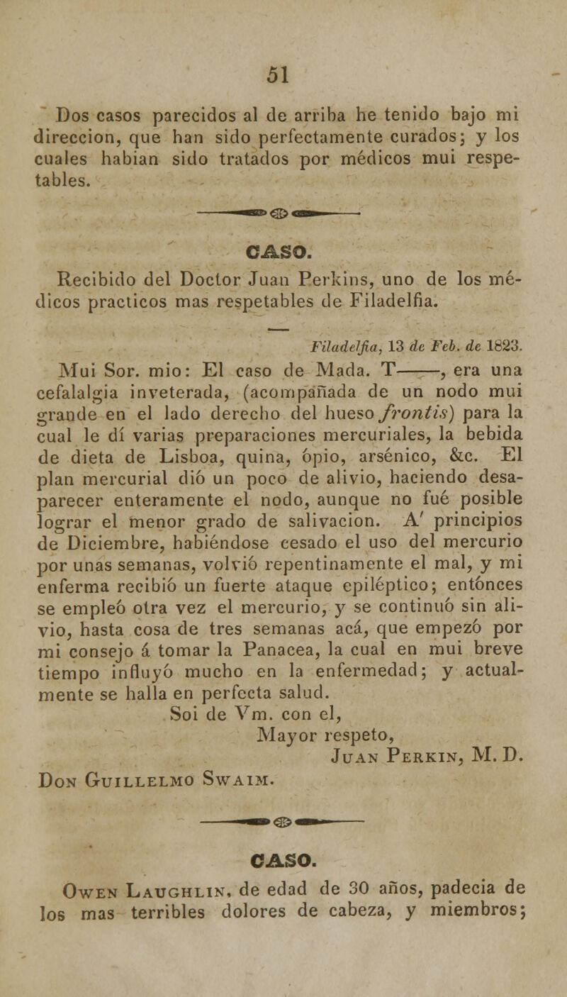 Dos casos parecidos al de arriba he tenido bajo mi dirección, que han sido perfectamente curados; y los cuales habían sido tratados por médicos mui respe- tables. CASO. Recibido del Doctor Juan Berkins, uno de los mé- dicos prácticos mas respetables de Filadelfia. Filadelfia, 13 de Feb. de 1823. Mui Sor. mió: El caso de Macla. T , era una cefalalgia inveterada, (acompañada de un nodo mui grande en el lado derecho del hueso frontis) para la cual le di varias preparaciones mercuriales, la bebida de dieta de Lisboa, quina, opio, arsénico, &c. El plan mercurial dio un poco de alivio, haciendo desa- parecer enteramente el nodo, aunque no fué posible lograr el menor grado de salivación. A' principios de Diciembre, habiéndose cesado el uso del mercurio por unas semanas, volvió repentinamente el mal, y mi enferma recibió un fuerte ataque epiléptico; entonces se empleó otra vez el mercurio, y se continuó sin ali- vio, hasta cosa de tres semanas acá, que empezó por mi consejo á tomar la Panacea, la cual en mui breve tiempo influyó mucho en la enfermedad; y actual- mente se halla en perfecta salud. Soi de Vm. con el, Mayor respeto, Juan Perkin, M. D. Don Guillelmo Swaim. CASO. Owen Laughlin, de edad de 30 años, padecía de los mas terribles dolores de cabeza, y miembros;