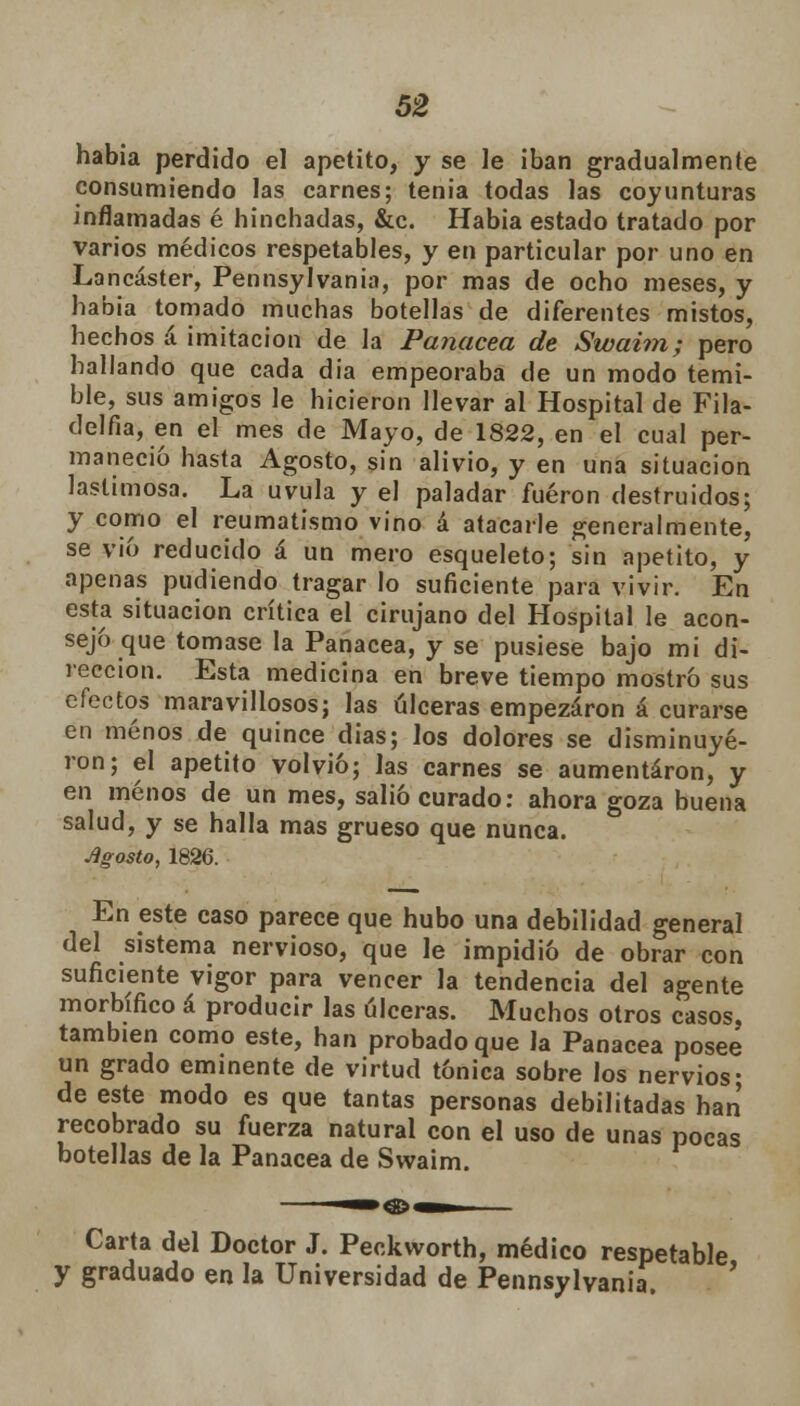 había perdido el apetito, y se le iban gradualmente consumiendo las carnes; tenia todas las coyunturas inflamadas é hinchadas, &c. Habia estado tratado por varios médicos respetables, y en particular por uno en Lancáster, Pennsylvania, por mas de ocho meses, y habia tomado muchas botellas de diferentes mistos, hechos á imitación de la Panacea de Swaim; pero hallando que cada dia empeoraba de un modo temi- ble, sus amigos le hicieron llevar al Hospital de Fila- delfia, en el mes de Mayo, de 1822, en el cual per- maneció hasta Agosto, sin alivio, y en una situación lastimosa. La uvula y el paladar fueron destruidos; y como el reumatismo vino á atacarle generalmente, se vio reducido á un mero esqueleto; sin apetito, y apenas pudiendo tragar lo suficiente para vivir. En esta situación crítica el cirujano del Hospital le acon- sejo que tomase la Panacea, y se pusiese bajo mi di- rección. Esta medicina en breve tiempo mostró sus efectos maravillosos; las úlceras empezaron á curarse en menos de quince dias; los dolores se disminuye- ron; el apetito volvió; las carnes se aumentaron, y en menos de un mes, salió curado: ahora goza buena salud, y se halla mas grueso que nunca. Agosto, 1826. En este caso parece que hubo una debilidad general del sistema nervioso, que le impidió de obrar con suficiente vigor para vencer la tendencia del agente morbífico á producir las ulceras. Muchos otros casos, también como este, han probado que la Panacea posee un grado eminente de virtud tónica sobre los nervios- de este modo es que tantas personas debilitadas han recobrado su fuerza natural con el uso de unas pocas botellas de la Panacea de Swaim. --»®^ Carta del Doctor J. Peckworth, médico respetable y graduado en la Universidad de Pennsylvania.