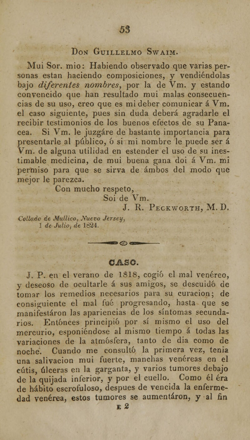 Don Guillelmo Swaim. Muí Sor. mió: Habiendo observado que varias per- sonas están haciendo composiciones, y vendiéndolas bajo diferentes nombres, por la de Vm. y estando convencido que han resultado mui malas consecuen- cias de su uso, creo que es mi deber comunicar á Vm. el caso siguiente, pues sin duda deberá agradarle el recibir testimonios de los buenos efectos de su Pana- cea. Si Vm. le juzgare de bastante importancia para presentarle al público, ó si mi nombre le puede ser á Vm. de alguna utilidad en estender el uso de su ines- timable medicina, de mui buena gana doi á Vm. mi permiso para que se sirva de ambos del modo que mejor le parezca. Con mucho respeto, Soi de Vm. J. R. Peckworth, M. D. Collado de Mullico, JS'uevo Jersey, 1 de Julio, de 1624. CASO. J. P. en el verano de 1818, cogió el mal venéreo, y deseoso de ocultarle á sus amigos, se descuidó de tomar los remedios necesarios para su curación; de consiguiente el mal fué progresando, hasta que se manifestaron las apariencias de los síntomas secunda- rios. Entonces principió por sí mismo el uso del mercurio, esponiéndose al mismo tiempo á todas las variaciones de la atmósfera, tanto de dia como de noche. Cuando me consultó la primera vez, tenia una salivación mui fuerte, manchas venéreas en el cutis, úlceras en la garganta, y varios tumores debajo de la quijada inferior, y por el cuello. Como él era de hábito escrofuloso, después de vencida la enferme- dad venérea, estos tumores se aumentaron, y al fin e2