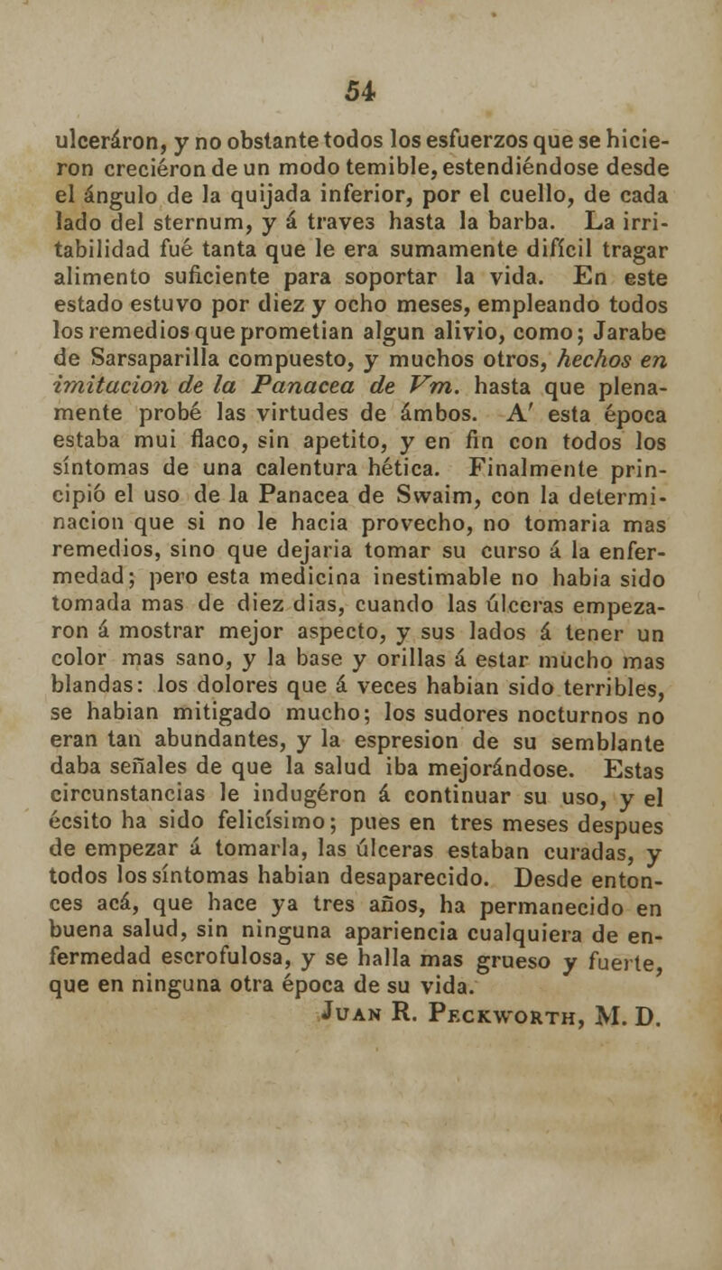 54- ulceraron, y no obstante todos los esfuerzos que se hicie- ron crecieron de un modo temible, estendiéndose desde el ángulo de la quijada inferior, por el cuello, de cada lado del sternum, y á través hasta la barba. La irri- tabilidad fué tanta que le era sumamente difícil tragar alimento suficiente para soportar la vida. En este estado estuvo por diez y ocho meses, empleando todos los remedios que prometían algún alivio, como; Jarabe de Sarsaparilla compuesto, y muchos otros, hechos en imitación de la Panacea de Vm. hasta que plena- mente probé las virtudes de ambos. A' esta época estaba mui flaco, sin apetito, y en fin con todos los síntomas de una calentura hética. Finalmente prin- cipio el uso de la Panacea de Swaim, con la determi- nación que si no le hacia provecho, no tomaria mas remedios, sino que dejaría tomar su curso á la enfer- medad; pero esta medicina inestimable no habia sido tomada mas de diez dias, cuando las úlceras empeza- ron á mostrar mejor aspecto, y sus lados á tener un color mas sano, y la base y orillas á estar mucho mas blandas: los dolores que á veces habían sido terribles, se habían mitigado mucho; los sudores nocturnos no eran tan abundantes, y la espresion de su semblante daba señales de que la salud iba mejorándose. Estas circunstancias le indugéron á continuar su uso, y el écsito ha sido felicísimo; pues en tres meses después de empezar á tomarla, las úlceras estaban curadas, y todos los síntomas habían desaparecido. Desde enton- ces acá, que hace ya tres años, ha permanecido en buena salud, sin ninguna apariencia cualquiera de en- fermedad escrofulosa, y se halla mas grueso y fuerte que en ninguna otra época de su vida. Juan R. Peckworth, M. D.