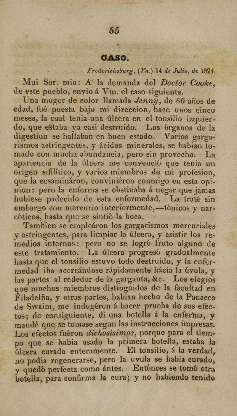 CASO. Fredericksburg, (Va.) 14 de Julio, de 1824. Mui Sor. mió: A' la demanda del Doctor Cooke, de este pueblo, envió á Vm. el caso siguiente. Una muger de color llamada Jenny, de 60 años de edad, fué puesta bajo mi dirección, hace unos cinco meses, la cual tenia una úlcera en el tonsílio izquier- do, que estaba ya casi destruido. Los órganos de la digestión se hallaban en buen estado. Varios garga- rismos astringentes, y ácidos minerales, se habían to- mado con mucha abundancia, pero sin provecho. La apariencia de la úlcera me convenció que tenia un origen sifilítico, y varios miembros de mi profesión, que la ecsamináron, convinieron conmigo en esta opi- nión: pero la enferma se obstinaba á negar que jamas hubiese padecido de esta enfermedad. La traté sin embargo con mercurio interiormente,—tónicos y nar- cóticos, hasta que se sintió la boca. También se emplearon los gargarismos mercuriales y astringentes, para limpiar la úlcera, y asistir los re- medios internos: pero no se logró fruto alguno de este tratamiento. La úlcera progresó gradualmente hasta que el tonsilio estuvo todo destruido, y la enfer- medad iba acercándose rápidamente hacia la úvula, y las partes al rededor de la garganta, &c. Los elogios que muchos miembros distinguidos de la facultad en Filadelfia, y otras partes, habían hecho de la Panacea de Swaim, me indugéron á hacer prueba de sus efec- tos; de consiguiente, di una botella á la enferma, y mandé que se tomase según las instrucciones impresas. Los efectos fueron dichosísimos, porque para el tiem- po que se habia usado la primera botella, estaba Ja úlcera curada enteramente. El tonsilio, á la verdad, no podia regenerarse, pero la uvula se habia curado, y quedó perfecta como antes. Entonces se tomó otra botella, para confirma la cura; y no habiendo tenido