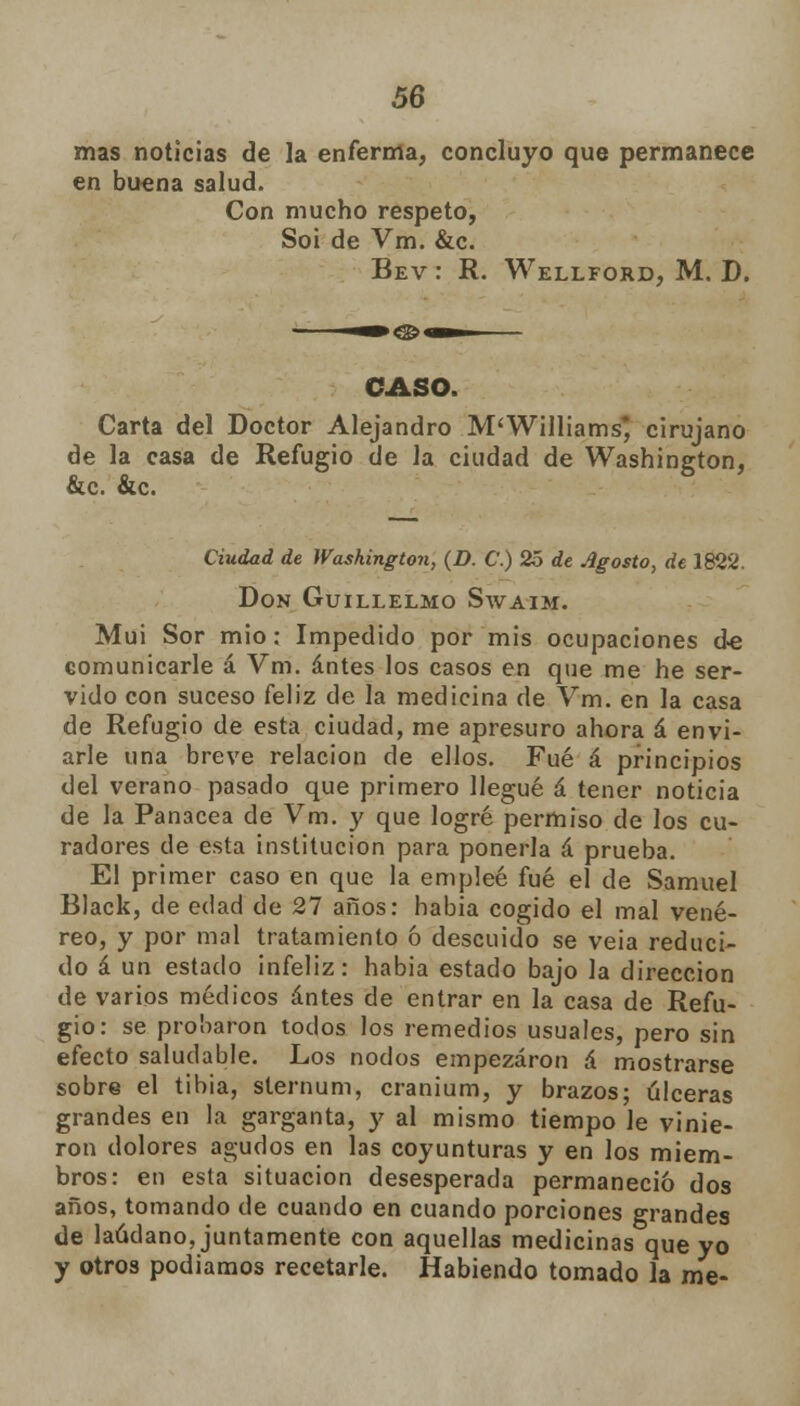 mas noticias de la enferma, concluyo que permanece en buena salud. Con mucho respeto, Soi de Vm. &c. Bev : R. Wellford, M. D. CASO. Carta del Doctor Alejandro M'Williams* cirujano de la casa de Refugio de la ciudad de Washington, &c. &c. Ciudad de Washington, (D. C.) 25 de Agosto, de 1822. Don Guillelmo Swaim. Muí Sor mió : Impedido por mis ocupaciones de comunicarle á Vm. antes los casos en que me he ser- vido con suceso feliz de la medicina de Vm. en la casa de Refugio de esta ciudad, me apresuro ahora á envi- arle una breve relación de ellos. Fué á principios del verano pasado que primero llegué á tener noticia de la Panacea de Vm. y que logré permiso de los cu- radores de esta institución para ponerla á prueba. El primer caso en que la empleé fué el de Samuel Black, de edad de 27 años: habia cogido el mal vené- reo, y por mal tratamiento ó descuido se veia reduci- do á un estado infeliz: habia estado bajo la dirección de varios médicos antes de entrar en la casa de Refu- gio: se probaron todos los remedios usuales, pero sin efecto saludable. Los nodos empezaron á mostrarse sobre el tibia, sternum, cranium, y brazos; úlceras grandes en la garganta, y al mismo tiempo le vinie- ron dolores agudos en las coyunturas y en los miem- bros: en esta situación desesperada permaneció dos años, tomando de cuando en cuando porciones grandes de láudano, juntamente con aquellas medicinas que yo y otros podíamos recetarle. Habiendo tomado la me-