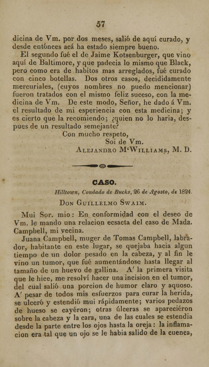 dicina de Vm. por dos meses, salió de aquí curado, y desde entonces acá ha estado siempre bueno. El segundo fué el de Jaime Kotsenburger, que vino aquí de Baltimore, y que padecía lo mismo que Black, pero como era de hábitos mas arreglados, fué curado con cinco botellas. Dos otros casos, decididamente mercuriales, (cuyos nombres no puedo mencionar) fueron tratados con el mismo feliz suceso, con la me- dicina de Vm. De este modo, Señor, he dado á Vm. el resultado de mi esperiencia con esta medicina; y es cierto que la recomiendo; ¿quien no lo haria, des- pués de un resultado semejante? Con mucho respeto, Soi de Vm. Alejandro M'Williams, M. D. CASO. Hilltown, Condado de Bucks, 26 de Agosto, de 1824. Don Guillelmo Swaim. Muí Sor. mió: En conformidad con el deseo de Vm. le mando una relación ecsacta del caso de Mada. Campbell, mi vecina. Juana Campbell, muger de Tomas Campbell, labra- dor, habitante en este lugar, se quejaba hacia algún tiempo de un dolor pesado en la cabeza, y al fin le vino un tumor, que fué aumentándose hasta llegar al tamaño de un huevo de gallina. A' la primera visita 3ue le hice, me resolví hacer una incisión en el tumor, el cual salió una porción de humor claro y aquoso. A' pesar de todos mis esfuerzos para curar la herida, se ulceró y estendió mui rápidamente; varios pedazos de hueso se cayeron; otras úlceras se aparecieron sobre la cabeza y la cara, una de las cuales se estendia desde la parte entre los ojos hasta la oreja: la inflama- ción era tal que un ojo se le habia salido de la cuenca,