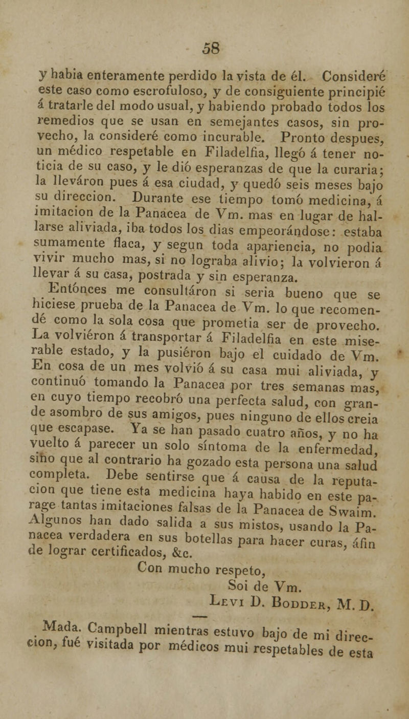 y habia enteramente perdido la vista de él. Consideré este caso como escrofuloso, y de consiguiente principié á tratarle del modo usual, y habiendo probado todos los remedios que se usan en semejantes casos, sin pro- vecho, la consideré como incurable. Pronto después, un médico respetable en Filadelfia, llegó á tener no- ticia de su caso, y le dio esperanzas de que la curaría; la llevaron pues á esa ciudad, y quedó seis meses bajo su dirección. Durante ese tiempo tomó medicina,' á imitación de la Panacea de Vm. mas en lu°;ar de hal- larse aliviada, iba todos los dias empeorándose: estaba sumamente flaca, y según toda apariencia, no podia vivir mucho mas, si no lograba alivio; la volvieron á llevar á su casa, postrada y sin esperanza. Entonces me consultaron si seria bueno que se hiciese prueba de la Panacea de Vm. lo que recomen- dé como la sola cosa que prometía ser de provecho La volvieron á transportar á Filadelfia en este mise- rable estado, y la pusieron bajo el cuidado de Vm. En cosa de un mes volvió á su casa mui aliviada, y continuó tomando la Panacea por tres semanas mas, en cuyo tiempo recobró una perfecta salud, con «ran- de asombro de sus amigos, pues ninguno de ellos°creia que escapase. Ya se han pasado cuatro años, y no ha vuelto á parecer un solo síntoma de la enfermedad sino que al contrario ha gozado esta persona una salud completa. Debe sentirse que á causa de la reputa- ción que tiene esta medicina haya habido en este pa- rage tantas imitaciones falsas de la Panacea de Swaim Algunos han dado salida a sus mistos, usando la Pa- nacea verdadera en sus botellas para hacer curas, áfin de lograr certificados, &c. Con mucho respeto, Soi de Vm. Levi D. Bodder, M. D. Mada Campbell mientras estuvo bajo de mi direc- ción, fué visitada por médicos mui respetables de esta