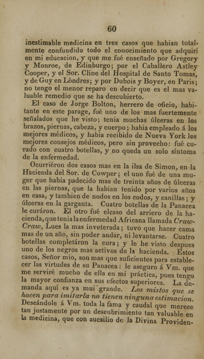 inestimable medicina en (res casos que habían total- mente confundido todo el conocimiento que adquirí en mi educación, y que me fué enseñado por Gregory y Monroe, de Edinburgo; por el Caballero Astley Cooper, y el Sor. Cline del Hospital de Santo Tomas, y de Guy en Londres; y por Dubois y Boyer, en Paris; no tengo el menor reparo en decir que es el mas va- luable remedio que se ha descubierto. El caso de Jorge Bolton, herrero de oficio, habi- tante en este parage, fué uno de los mas fuertemente señalados que he visto; tenia muchas úlceras en los brazos, piernas, cabeza, y cuerpo; habia empleado á los mejores médicos, y habia recibido de Nueva York los mejores consejos médicos, pero sin provecho: fué cu- rado con cuatro botellas, y no queda un solo síntoma de la enfermedad. Ocurrieron dos casos mas en la ilsa de Simón, en la Hacienda del Sor. de Cowper; el uno fué de una mu- ger que habia padecido mas de treinta años de úlceras en las piernas, que la habían tenido por varios años en casa, y también de nodos en los codos, y canillas; y úlceras en la garganta. Cuatro botellas de la Panacea le curaron. El otro fué elcaso del arriero de la ha- cienda, que tenia la enfermedad Africana llamada Craw- Craw, Lúes la mas inveterada; tuvo que hacer cama mas de un año, sin poder andar, ni levantarse. Cuatro botellas completaron la cura; y le he visto después uno de los negros mas activos de la hacienda. Estos casos, Señor mió, son mas que suficientes para estable- cer las virtudes de su Panacea : le aseguro á Vm que me serviré mucho de ella en mí práctica, pues teneo la mayor confianza en sus efectos superiores. La de- manda aquí es ya muí grande. Los mistos que se hacen para imitarla no tienen ninguna estimación Deseándole á Vm. toda la fama y caudal que merece' tan justamente por un descubrimiento tan valuable en la medicina, que con aucsilio de la Divina Providen-