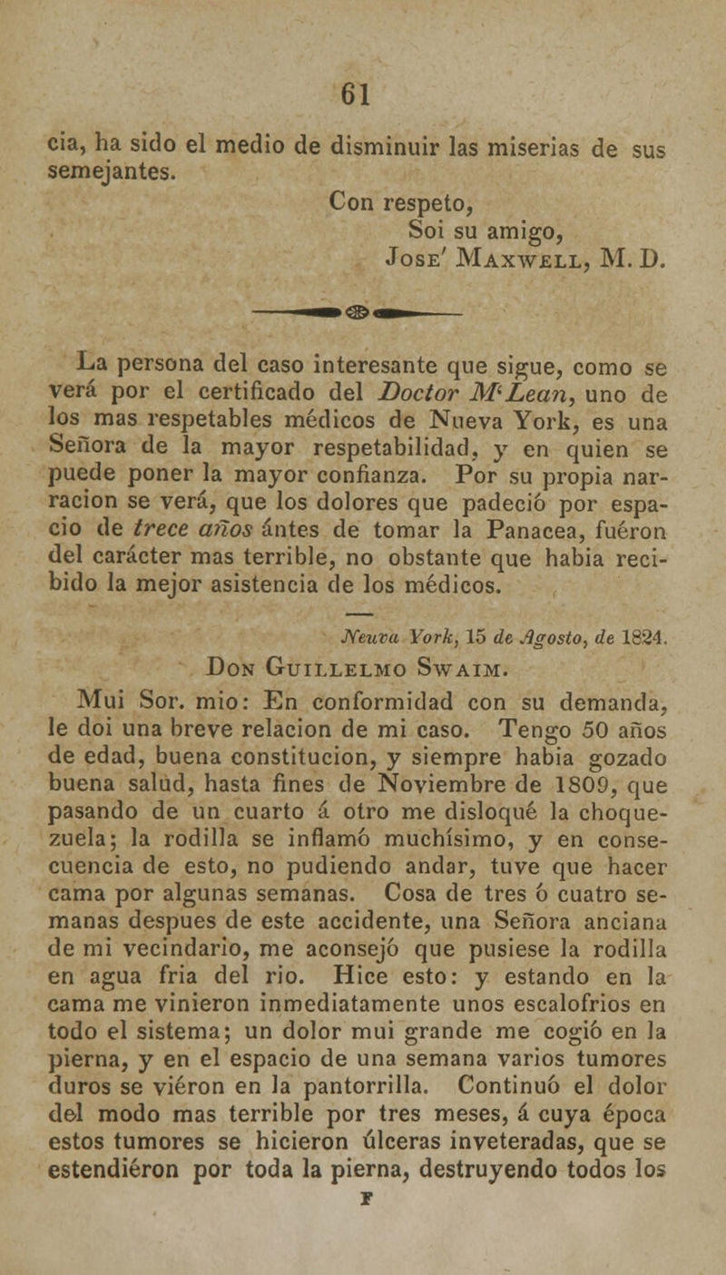 cia, ha sido el medio de disminuir las miserias de sus semejantes. Con respeto, Soi su amigo, José' Maxwell, M. D. La persona del caso interesante que sigue, como se verá por el certificado del Doctor M'Lean, uno de los mas respetables médicos de Nueva York, es una Señora de la mayor respetabilidad, y en quien se puede poner la mayor confianza. Por su propia nar- ración se verá, que los dolores que padeció por espa- cio de trece años antes de tomar la Panacea, fueron del carácter mas terrible, no obstante que habia reci- bido la mejor asistencia de los médicos. Neuva York, 15 de agosto, de 1824. Don Guillelmo Swaim. Muí Sor. mió: En conformidad con su demanda, le doi una breve relación de mi caso. Tengo 50 años de edad, buena constitución, y siempre habia gozado buena salud, hasta fines de Noviembre de 1809, que pasando de un cuarto á otro me disloqué la choque- zuela; la rodilla se inflamó muchísimo, y en conse- cuencia de esto, no pudiendo andar, tuve que hacer cama por algunas semanas. Cosa de tres ó cuatro se- manas después de este accidente, una Señora anciana de mi vecindario, me aconsejó que pusiese la rodilla en agua fria del rio. Hice esto: y estando en la cama me vinieron inmediatamente unos escalofríos en todo el sistema; un dolor mui grande me cogió en Ja pierna, y en el espacio de una semana varios tumores duros se vieron en la pantorrilla. Continuó el dolor del modo mas terrible por tres meses, á cuya época estos tumores se hicieron úlceras inveteradas, que se estendiéron por toda la pierna, destruyendo todos los í