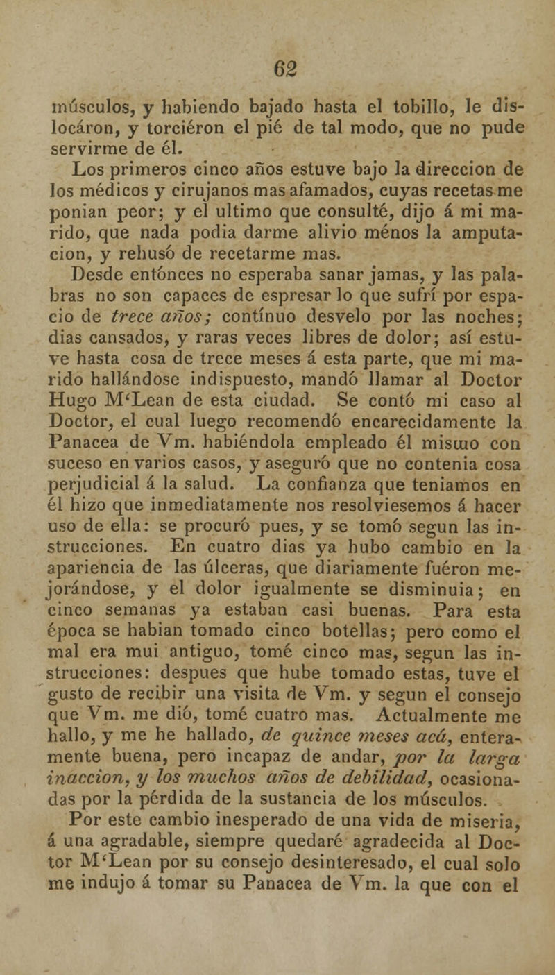 músculos, y habiendo bajado hasta el tobillo, le dis- locaron, y torcieron el pié de tal modo, que no pude servirme de él. Los primeros cinco años estuve bajo la dirección de los médicos y cirujanos mas afamados, cuyas recetas me ponian peor; y el ultimo que consulté, dijo á mi ma- rido, que nada podia darme alivio menos Ja amputa- ción, y rehusó de recetarme mas. Desde entonces no esperaba sanar jamas, y las pala- bras no son capaces de espresar lo que sufrí por espa- cio de trece años; continuo desvelo por las noches; dias cansados, y raras veces libres de dolor; así estu- ve hasta cosa de trece meses á esta parte, que mi ma- rido hallándose Indispuesto, mando llamar al Doctor Hugo M'Lean de esta ciudad. Se contó mi caso al Doctor, el cual luego recomendó encarecidamente la Panacea de Vm. habiéndola empleado él misino con suceso en varios casos, y aseguró que no contenia cosa perjudicial á la salud. La confianza que teníamos en él hizo que inmediatamente nos resolviésemos á hacer uso de ella: se procuró pues, y se tomó según las in- strucciones. En cuatro dias ya hubo cambio en la apariencia de las úlceras, que diariamente fueron me- jorándose, y el dolor igualmente se disminuía; en cinco semanas ya estaban casi buenas. Para esta época se habían tomado cinco botellas; pero como el mal era mui antiguo, tomé cinco mas, según las in- strucciones: después que hube tomado estas, tuve el gusto de recibir una visita de Vm. y según el consejo que Vm. me dio, tomé cuatro mas. Actualmente me hallo, y me he hallado, de quince meses acá, entera- mente buena, pero incapaz de andar, por la larga inacción, y los muchos años de debilidad, ocasiona- das por la pérdida de la sustancia de los músculos. Por este cambio inesperado de una vida de miseria, á una agradable, siempre quedaré agradecida al Doc- tor M'Lean por su consejo desinteresado, el cual solo me indujo á tomar su Panacea de Vm. la que con el