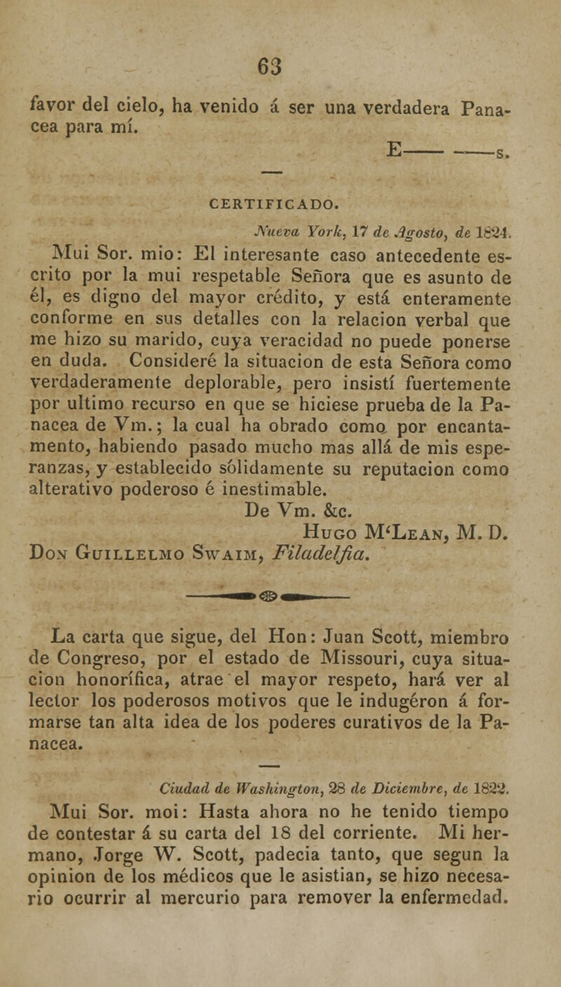 favor del cielo, ha venido á ser una verdadera Pana- cea para mí. E —a, CERTIFICADO. Nueva York, 17 de Agosto, de le24. Mui Sor. mió: El interesante caso antecedente es- crito por la mui respetable Señora que es asunto de él, es digno del mayor crédito, y está enteramente conforme en sus detalles con la relación verbal que me hizo su marido, cuya veracidad no puede ponerse en duda. Consideré la situación de esta Señora como verdaderamente deplorable, pero insistí fuertemente por ultimo recurso en que se hiciese prueba de la Pa- nacea de Vm.; la cual ha obrado como por encanta- mento, habiendo pasado mucho mas allá de mis espe- ranzas, y establecido salidamente su reputación como alterativo poderoso é inestimable. De Vm. &c. Hugo M'Lean, M. D. Don Guillelmo Swaim, Filadelfia. La carta que sigue, del Hon: Juan Scott, miembro de Congreso, por el estado de Missouri, cuya situa- ción honorífica, atrae el mayor respeto, hará ver al lector los poderosos motivos que le indugéron á for- marse tan alta idea de los poderes curativos de la Pa- nacea. Ciudad de Washington, 28 de Diciembre, de 1822. Mui Sor. moi: Hasta ahora no he tenido tiempo de contestar á su carta del 18 del corriente. Mi her- mano, Jorge W. Scott, padecía tanto, que según la opinión de los médicos que le asistían, se hizo necesa- rio ocurrir al mercurio para remover la enfermedad.