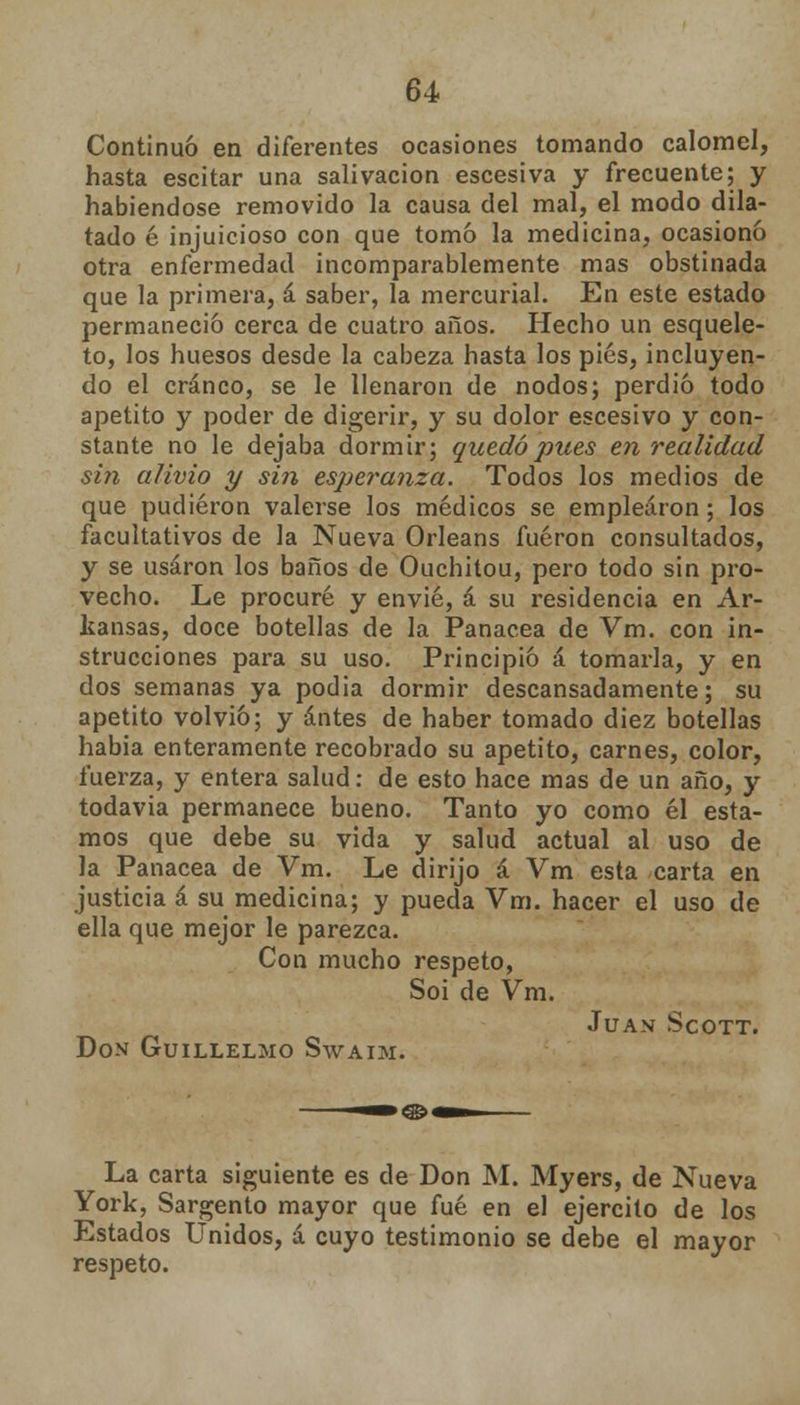 Continuó en diferentes ocasiones tomando calomel, hasta escitar una salivación escesiva y frecuente; y habiéndose removido la causa del mal, el modo dila- tado 6 injuicioso con que tomó la medicina, ocasionó otra enfermedad incomparablemente mas obstinada que la primera, á saber, la mercurial. En este estado permaneció cerca de cuatro años. Hecho un esquele- to, los huesos desde la cabeza hasta los pies, incluyen- do el cráneo, se le llenaron de nodos; perdió todo apetito y poder de digerir, y su dolor escesivo y con- stante no le dejaba dormir; quedó pues en realidad sin alivio y si?i esperanza. Todos los medios de que pudieron valerse los médicos se emplearon; los facultativos de la Nueva Orleans fueron consultados, y se usaron los baños de Ouchitou, pero todo sin pro- vecho. Le procuré y envié, á su residencia en Ar- kansas, doce botellas de la Panacea de Vm. con in- strucciones para su uso. Principió á tomarla, y en dos semanas ya podia dormir descansadamente; su apetito volvió; y antes de haber tomado diez botellas había enteramente recobrado su apetito, carnes, color, fuerza, y entera salud: de esto hace mas de un año, y todavía permanece bueno. Tanto yo como él esta- mos que debe su vida y salud actual al uso de la Panacea de Vm. Le dirijo á Vm esta carta en justicia á su medicina; y pueda Vm. hacer el uso de ella que mejor le parezca. Con mucho respeto, Soi de Vm. Juan Scott. Don Guillelmo Swaim. La carta siguiente es de Don M. Myers, de Nueva York, Sargento mayor que fué en el ejercito de los Estados Unidos, á cuyo testimonio se debe el mayor respeto.
