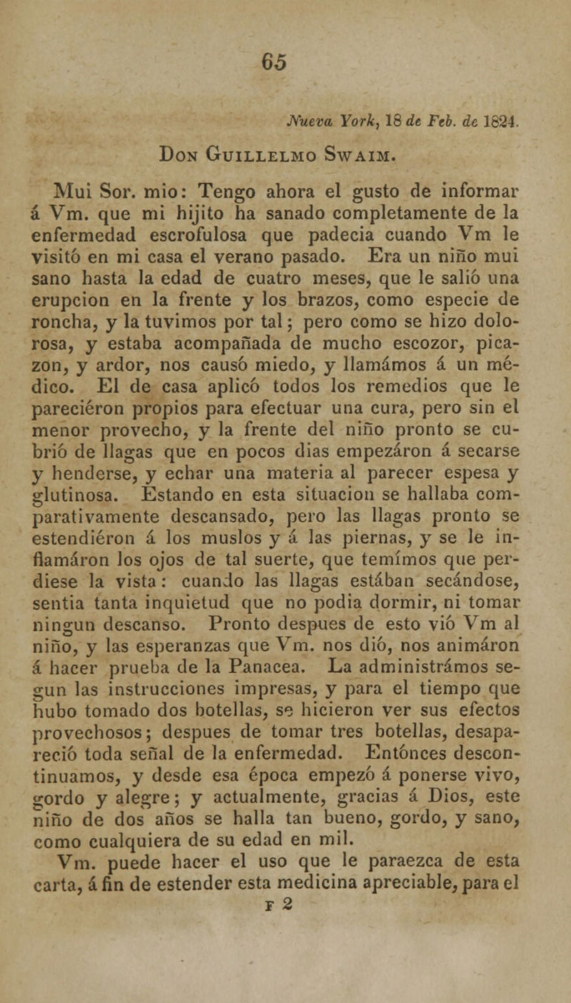 Nueva York, 18 de Feb. de 1824, Don Guillelmo Swaim. Muí Sor. mió: Tengo ahora el gusto de informar á Vm. que mi hijito ha sanado completamente de la enfermedad escrofulosa que padecía cuando Vm le visitó en mi casa el verano pasado. Era un niño muí sano hasta la edad de cuatro meses, que le salió una erupción en la frente y los brazos, como especie de roncha, y la tuvimos por tal; pero como se hizo dolo- rosa, y estaba acompañada de mucho escozor, pica- zón, y ardor, nos causó miedo, y llamamos á un mé- dico. El de casa aplicó todos los remedios que le parecieron propios para efectuar una cura, pero sin el menor provecho, y la frente del niño pronto se cu- brió de llagas que en pocos dias empezaron á secarse y henderse, y echar una materia al parecer espesa y glutinosa. Estando en esta situación se hallaba com- parativamente descansado, pero las llagas pronto se estendiéron á los muslos y á las piernas, y se le in- flamaron los ojos de tal suerte, que temimos que per- diese la vista: cuando las llagas estaban secándose, sentía tanta inquietud que no podia dormir, ni tomar ningún descanso. Pronto después de esto vio Vm al niño, y las esperanzas que Vm. nos dio, nos animaron á hacer prueba de la Panacea. La administramos se- gún las instrucciones impresas, y para el tiempo que hubo tomado dos botellas, se hicieron ver sus efectos provechosos; después de tomar tres botellas, desapa- reció toda señal de la enfermedad. Entonces descon- tinuamos, y desde esa época empezó á ponerse vivo, gordo y alegre; y actualmente, gracias a Dios, este niño de dos años se halla tan bueno, gordo, y sano, como cualquiera de su edad en mil. Vm. puede hacer el uso que le paraezca de esta carta, áfin de estender esta medicina apreciable, para el f 2