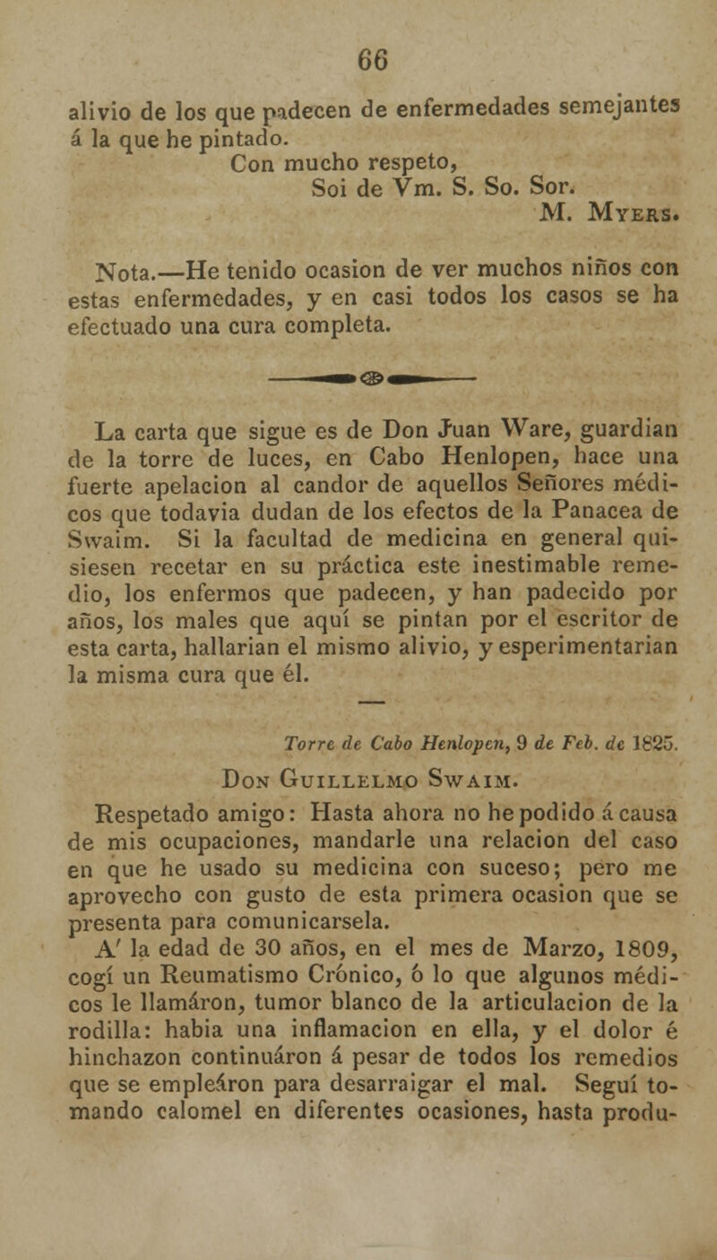 alivio de los que padecen de enfermedades semejantes á la que he pintado. Con mucho respeto, Soi de Vm. S. So. Sor. M. Myers. Nota.—He tenido ocasión de ver muchos niños con estas enfermedades, y en casi todos los casos se ha efectuado una cura completa. La carta que sigue es de Don Juan Ware, guardián de la torre de luces, en Cabo Henlopen, hace una fuerte apelación al candor de aquellos Señores médi- cos que todavía dudan de los efectos de la Panacea de Swaim. Si la facultad de medicina en general qui- siesen recetar en su práctica este inestimable reme- dio, los enfermos que padecen, y han padecido por años, los males que aquí se pintan por el escritor de esta carta, hallarian el mismo alivio, y esperimentarian la misma cura que él. Torre de Cabo Henlopen, 9 de Feb. de 1825. Don Guillelmo Swaim. Respetado amigo: Hasta ahora no he podido á causa de mis ocupaciones, mandarle una relación del caso en que he usado su medicina con suceso; pero me aprovecho con gusto de esta primera ocasión que se presenta para comunicársela. A' la edad de 30 años, en el mes de Marzo, 1809, cogí un Reumatismo Crónico, ó lo que algunos médi- cos le llamaron, tumor blanco de la articulación de la rodilla: habia una inflamación en ella, y el dolor é hinchazón continuaron á pesar de todos los remedios que se emplearon para desarraigar el mal. Seguí to- mando calomel en diferentes ocasiones, hasta produ-