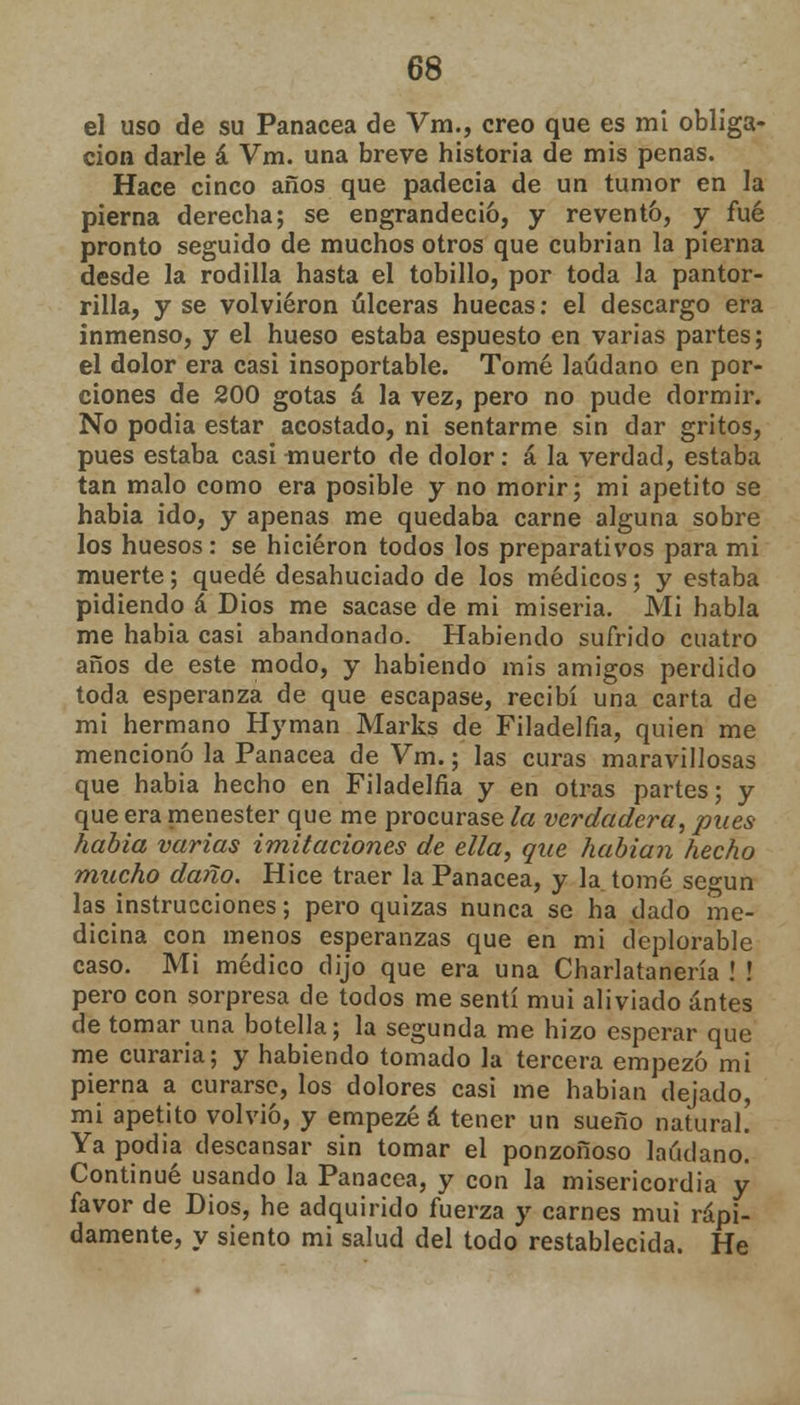 el uso de su Panacea de Vm., creo que es mi obliga- ción darle á Vm. una breve historia de mis penas. Hace cinco años que padecía de un tumor en la pierna derecha; se engrandeció, y reventó, y fué pronto seguido de muchos otros que cubrían la pierna desde la rodilla hasta el tobillo, por toda la pantor- rilla, y se volvieron úlceras huecas: el descargo era inmenso, y el hueso estaba espuesto en varias partes; el dolor era casi insoportable. Tomé láudano en por- ciones de 200 gotas á la vez, pero no pude dormir. No podia estar acostado, ni sentarme sin dar gritos, pues estaba casi -muerto de dolor: á la verdad, estaba tan malo como era posible y no morir; mi apetito se habia ido, y apenas me quedaba carne alguna sobre los huesos: se hicieron todos los preparativos para mi muerte; quedé desahuciado de los médicos; y estaba pidiendo á Dios me sacase de mi miseria. Mi habla me habia casi abandonado. Habiendo sufrido cuatro años de este modo, y habiendo mis amigos perdido toda esperanza de que escapase, recibí una carta de mi hermano Hyman Marks de Filadelfia, quien me mencionó la Panacea de Vm.; las curas maravillosas que habia hecho en Filadelfia y en otras partes; y que era menester que me procurase la verdadera, pues habia varias imitaciones de ella, que habían hecho mucho daño. Hice traer la Panacea, y la tomé según las instrucciones; pero quizas nunca se ha dado me- dicina con menos esperanzas que en mi deplorable caso. Mi médico dijo que era una Charlatanería ! ! pero con sorpresa de todos me sentí muí aliviado antes de tomar una botella; la segunda me hizo esperar que me curaría; y habiendo tomado la tercera empezó mi pierna a curarse, los dolores casi me habían dejado, mi apetito volvió, y empezé á tener un sueño natural. Ya podia descansar sin tomar el ponzoñoso láudano. Continué usando la Panacea, y con la misericordia y favor de Dios, he adquirido fuerza y carnes mui rápi- damente, y siento mi salud del todo restablecida. He