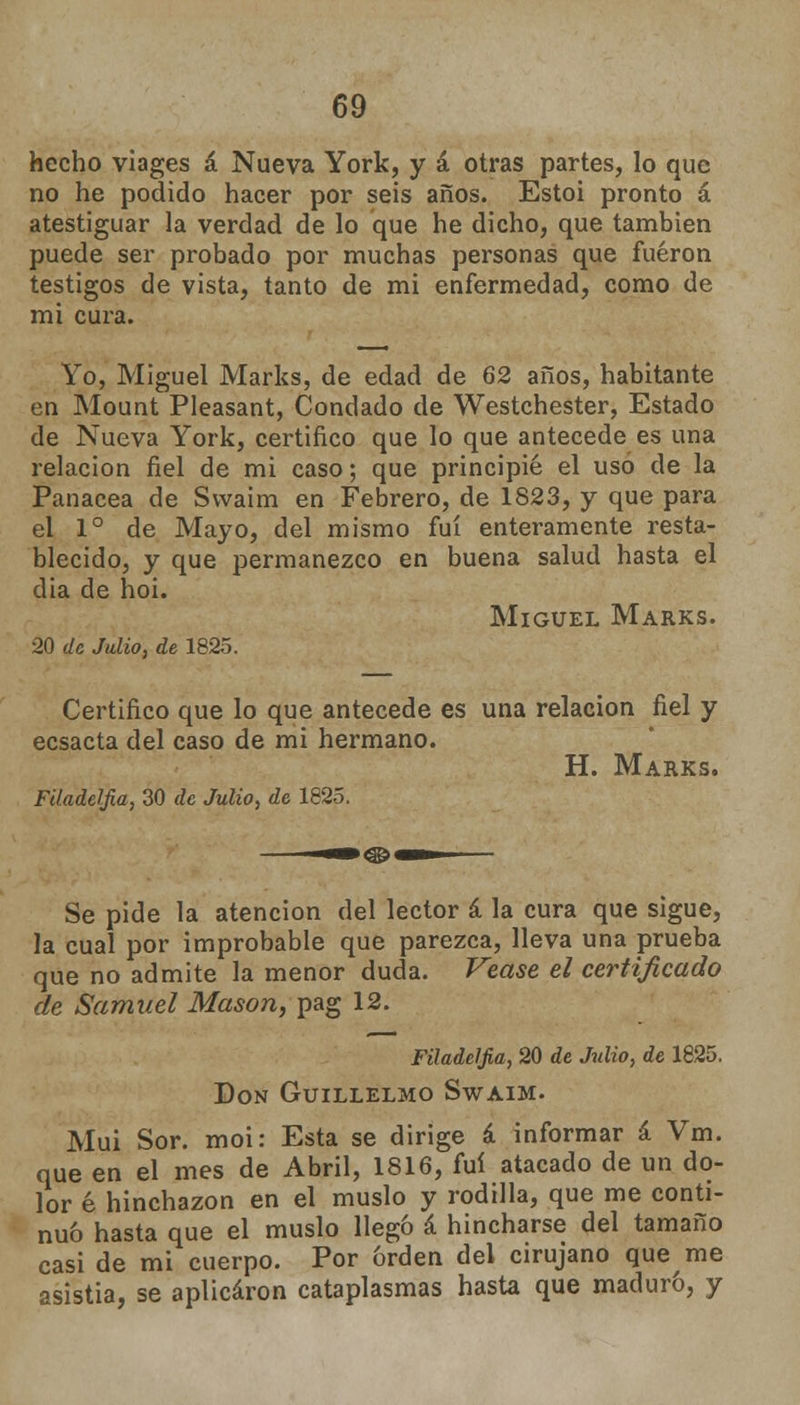 hecho viages á Nueva York, y á otras partes, lo que no he podido hacer por seis años. Estoi pronto á atestiguar la verdad de lo que he dicho, que también puede ser probado por muchas personas que fueron testigos de vista, tanto de mi enfermedad, como de mi cura. Yo, Miguel Marks, de edad de 62 años, habitante en Mount Pleasant, Condado de Westchester, Estado de Nueva York, certifico que lo que antecede es una relación fiel de mi caso; que principié el uso de la Panacea de Svvaim en Febrero, de 1823, y que para el Io de Mayo, del mismo fui enteramente resta- blecido, y que permanezco en buena salud hasta el dia de hoi. Miguel Marks. 20 de Julio, de 1825. Certifico que lo que antecede es una relación fiel y ecsacta del caso de mi hermano. H. Marks. Filadelfia, 30 de Julio, de 1825. Se pide la atención del lector á la cura que sigue, la cual por improbable que parezca, lleva una prueba que no admite la menor duda. Véase el certificado de Samuel Masón, pag 12. Filadelfia, 20 de Julio, de 1825. Don Guillelmo Swaim. Muí Sor. moi: Esta se dirige á informar á Vm. que en el mes de Abril, 1816, fui atacado de un do- lor é hinchazón en el muslo y rodilla, que me conti- nuo hasta que el muslo llegó á hincharse del tamaño casi de mi cuerpo. Por orden del cirujano que me asistía, se aplicaron cataplasmas hasta que maduro, y