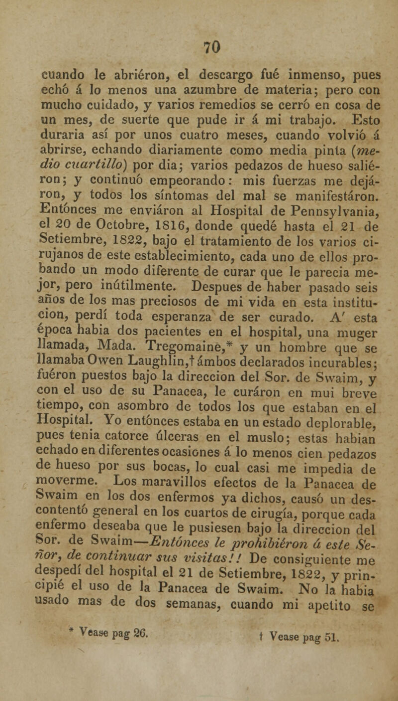 cuando le abrieron, el descargo fué inmenso, pues echó á lo menos una azumbre de materia; pero con mucho cuidado, y varios remedios se cerró en cosa de un mes, de suerte que pude ir á mi trabajo. Esto duraría así por unos cuatro meses, cuando volvió a abrirse, echando diariamente como media pinta (me- dio cuartillo) por dia; varios pedazos de hueso salie- ron; y continuó empeorando: mis fuerzas me deja- ron, y todos los síntomas del mal se manifestaron. Entonces me enviaron al Hospital de Pennsylvania, el 20 de Octobre, 1816, donde quedé hasta el 21 de Setiembre, 1822, bajo el tratamiento de los varios ci- rujanos de este establecimiento, cada uno de ellos pro- bando un modo diferente de curar que le parecía me- jor, pero inútilmente. Después de haber pasado seis años de los mas preciosos de mi vida en esta institu- ción, perdí toda esperanza de ser curado. A' esta época habia dos pacientes en el hospital, una muger llamada, Mada. Tregomainé,* y un hombre que se llamaba Owen Laughlin,t ambos declarados incurables; fueron puestos bajo la dirección del Sor. de Swaim, y con el uso de su Panacea, le curaron en mui breve tiempo, con asombro de todos los que estaban en el Hospital. Yo entonces estaba en un estado deplorable, pues tenia catorce úlceras en el muslo; estas habían echado en diferentes ocasiones á lo menos cien pedazos de hueso por sus bocas, lo cual casi me impedia de moverme. Los maravillos efectos de la Panacea de Swaim en los dos enfermos ya dichos, causó un des- contentó general en los cuartos de cirugía, porque cada enfermo deseaba que le pusiesen bajo la dirección del Sor. de Swaim—Entonces le prohibieron á este Se- ñor, de continuar sus visitas!! De consiguiente me despedí del hospital el 21 de Setiembre, 1S22, y prin- cipié el uso de la Panacea de Swaim. No la habia usado mas de dos semanas, cuando mi apetito se * Véase pag 26. t Vease pag 51.