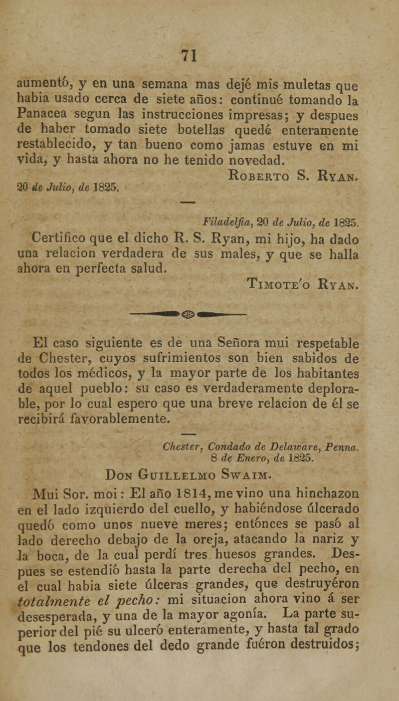 aumentó, y en una semana mas dejé mis muletas que habia usado cerca de siete años: continué tomando la Panacea según las instrucciones impresas; y después de haber tomado siete botellas quedé enteramente restablecido, y tan bueno como jamas estuve en mi vida, y hasta ahora no he tenido novedad. Roberto S. Ryan. 20 de Julio, de 1825. Filadelfia, 20 de Julio, de 1825. Certifico que el dicho R. S. Ryan, mi hijo, ha dado una relación verdadera de sus males, y que se halla ahora en perfecta salud. Timote'o Ryan. El caso siguiente es de una Señora mui respetable de Chester, cuyos sufrimientos son bien sabidos de todos los médicos, y la mayor parte de los habitantes de aquel pueblo: su caso es verdaderamente deplora- ble, por lo cual espero que una breve relación de él se recibirá favorablemente. Chester, Condado de Delaware, Penna. 8 de Enero, de 1825. Don Guillelmo Swaim. Muí Sor. moi: El año 1814, me vino una hinchazón en el lado izquierdo del cuello, y habiéndose ulcerado quedó como unos nueve meres; entonces se pasó al lado derecho debajo de la oreja, atacando la nariz y la boca, de la cual perdí tres huesos grandes. Des- pués se estendió hasta la parte derecha del pecho, en el cual habia siete úlceras grandes, que destruyeron totalmente el pecho: mi situación ahora vino á ser desesperada, y una de la mayor agonía. La parte su- perior del pié su ulceró enteramente, y hasta tal grado que los tendones del dedo grande fueron destruidos;