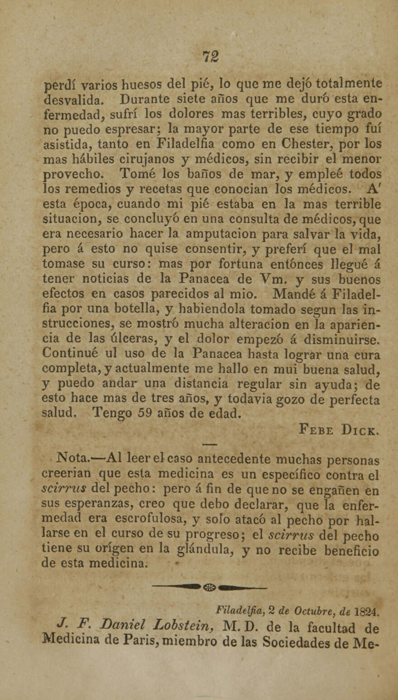 perdí varios huesos del pié, lo que me dejó totalmente desvalida. Durante siete años que me duró esta en- fermedad, sufrí los dolores mas terribles, cuyo grado no puedo espresar; la mayor parte de ese tiempo fui asistida, tanto en Filadelfia como en Chester, por los mas hábiles cirujanos y médicos, sin recibir el menor provecho. Tomé los baños de mar, y empleé todos los remedios y recetas que conocian los médicos. A' esta época, cuando mi pié estaba en la mas terrible situación, se concluyó en una consulta de médicos, que era necesario hacer la amputación para salvar la vida, pero á esto no quise consentir, y preferí que el mal tomase su curso: mas por fortuna entonces llegué á tener noticias de la Panacea de Vm. y sus buenos efectos en casos parecidos al mió. Mandé á Filadel- fia por una botella, y habiéndola tomado según las in- strucciones, se mostró mucha alteración en la aparien- cia de las úlceras, y el dolor empezó á disminuirse. Continué ul uso de la Panacea hasta lograr una cura completa, y actualmente me hallo en mui buena salud, y puedo andar una distancia regular sin ayuda; de esto hace mas de tres años, y todavia gozo de perfecta salud. Tengo 59 años de edad. Febe Dick. Nota.—Al leer el caso antecedente muchas personas creerian que esta medicina es un específico contra el scirrus del pecho: pero á fin de que no se engañen en sus esperanzas, creo que debo declarar, que la enfer- medad era escrofulosa, y solo atacó al pecho por hal- larse en el curso de su progreso; el scirrus del pecho tiene su origen en la glándula, y no recibe beneficio de esta medicina. Filadelfia, 2 de Octubre, de 1824. J. F. Daniel Lobstein, M. D. de la facultad de Medicina de Paris, miembro de las Sociedades de Me-