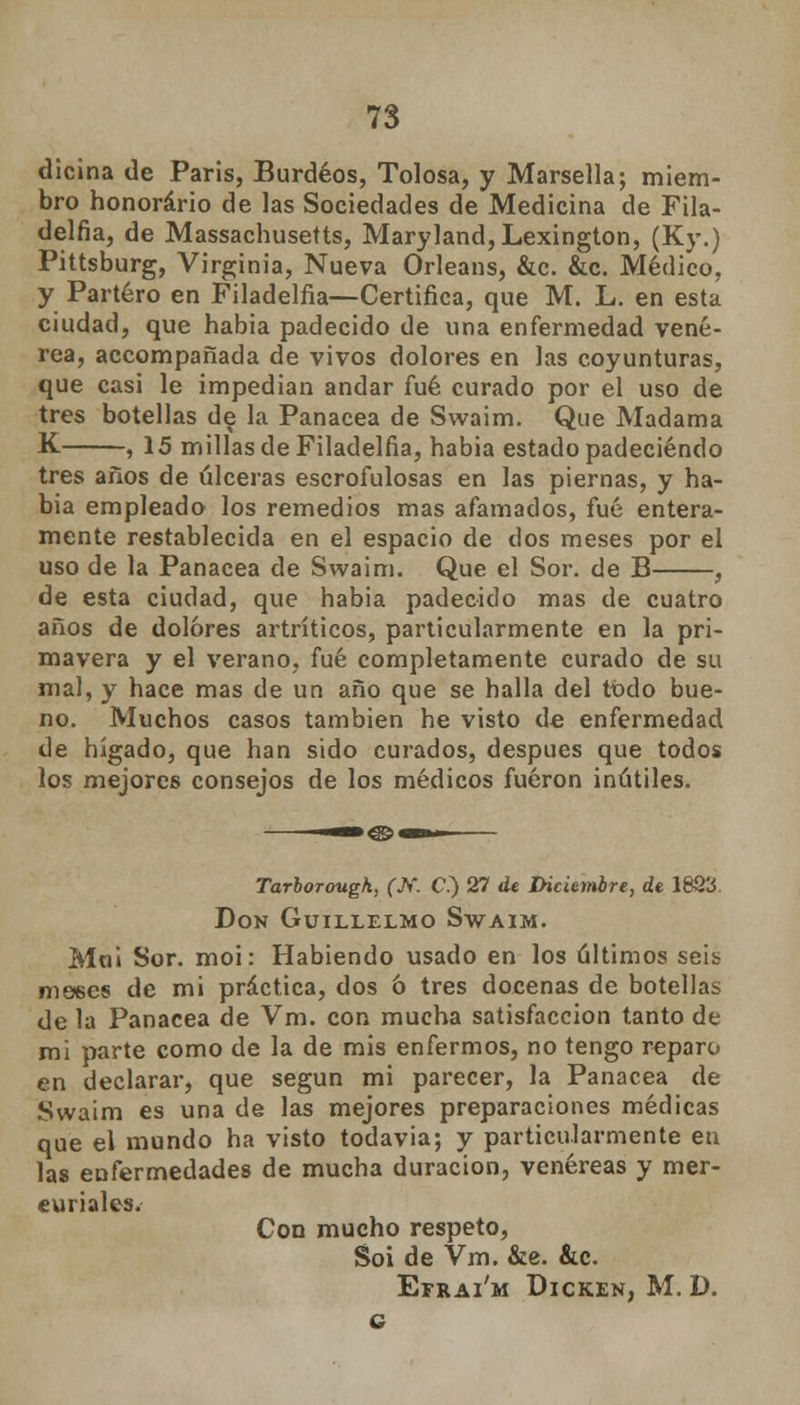 dicina de Paris, Burdeos, Tolosa, y Marsella; miem- bro honorario de las Sociedades de Medicina de Fila- delfia, de Massachusetts, Maryland,Lexington, (Ky.) Pittsburg, Virginia, Nueva Orleans, &c. &c. Médico, y Partero en Filadelfia—Certifica, que M. L. en esta ciudad, que habia padecido de una enfermedad vené- rea, accompañada de vivos dolores en las coyunturas, que casi le impedían andar fué curado por el uso de tres botellas de la Panacea de Swaim. Que Madama K , 15 millas de Filadelfia, habia estado padeciendo tres años de úlceras escrofulosas en las piernas, y ha- bia empleado los remedios mas afamados, fué entera- mente restablecida en el espacio de dos meses por el uso de la Panacea de Swaim. Que el Sor. de B , de esta ciudad, que habia padecido mas de cuatro años de dolores artríticos, particularmente en la pri- mavera y el verano, fué completamente curado de su mal, y hace mas de un año que se halla del todo bue- no. Muchos casos también he visto de enfermedad de hígado, que han sido curados, después que todos los mejores consejos de los médicos fueron inútiles. Tarborougk, fJV. C.) 27 de Diciembre, de 18Q3 Don Guillelmo Swaim. Mol Sor. moi: Habiendo usado en los últimos seib meses de mi práctica, dos 6 tres docenas de botellas de la Panacea de Vm. con mucha satisfacción tanto de mi parte como de la de mis enfermos, no tengo reparo en declarar, que según mi parecer, la Panacea de Swaim es una de las mejores preparaciones médicas que el mundo ha visto todavía; y particularmente en las enfermedades de mucha duración, venéreas y mer- curiales. Con mucho respeto, Soi de Vm. &e. &c. Efrai'm Dicken, M. D. g