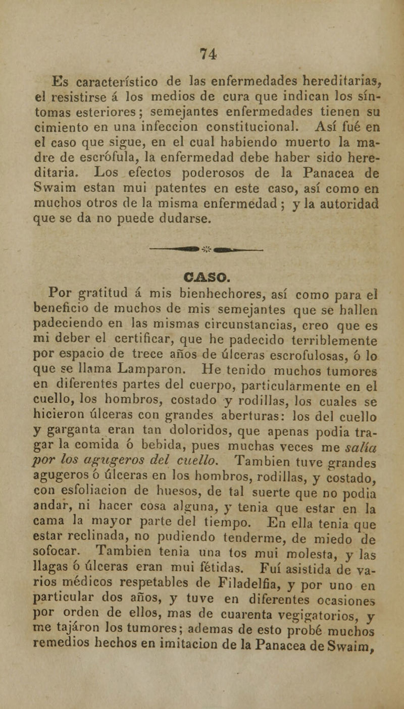 Es característico de las enfermedades hereditarias, el resistirse á los medios de cura que indican los sín- tomas esteriores; semejantes enfermedades tienen su cimiento en una infección constitucional. Así fué en el caso que sigue, en el cual habiendo muerto la ma- dre de escrófula, la enfermedad debe haber sido here- ditaria. Los efectos poderosos de la Panacea de Swaim están mui patentes en este caso, así como en muchos otros de la misma enfermedad ; y la autoridad que se da no puede dudarse. CASO. Por gratitud á mis bienhechores, así como para el beneficio de muchos de mis semejantes que se hallen padeciendo en las mismas circunstancias, creo que es mi deber el certificar, que he padecido terriblemente por espacio de trece años de úlceras escrofulosas, ó lo que se llama Lamparon. He tenido muchos tumores en diferentes partes del cuerpo, particularmente en el cuello, los hombros, costado y rodillas, los cuales se hicieron úlceras con grandes aberturas: los del cuello y garganta eran tan doloridos, que apenas podia tra- gar la comida ó bebida, pues muchas veces me salía por los agugeros del cuello. También tuve grandes agugeros ó úlceras en los hombros, rodillas, y costado, con esfoliacion de huesos, de tal suerte que no podia andar, ni hacer cosa alguna, y tenia que estar en la cama la mayor parte del tiempo. En ella tenia que estar reclinada, no pudiendo tenderme, de miedo de sofocar. También tenia una tos mui molesta, y las llagas 6 úlceras eran mui fétidas. Fui asistida de va- rios médicos respetables de Filadelfia, y por uno en particular dos años, y tuve en diferentes ocasiones por orden de ellos, mas de cuarenta vegigatorios, y me tajaron los tumores; ademas de esto probé muchos remedios hechos en imitación de la Panacea de Swaim,