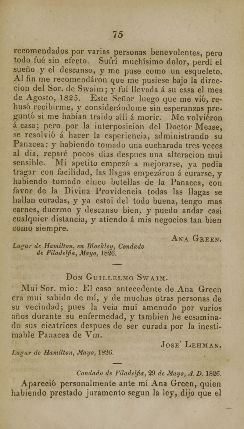 15 recomendados por varias personas benevolentes, pero todo fué sin efecto. Sufrí muchísimo dolor, perdí el sueño y el descanso, y me puse como un esqueleto. Al fin me recomendaron que me pusiese bajo la direc- ción del Sor. de Swaim; y fui llevada á su casa el mes de Agosto, 1825. Este Señor luego que me vio, re- husó recibirme, y considerándome sin esperanzas pre- guntó si me habian traído allí á morir. Me volvieron á casa; pero por la interposición del Doctor Mease, se resolvió á hacer la esperiencia, administrando su Panacea: y habiendo tomado una cucharada tres veces al dia, reparé pocos dias después una alteración mui sensible. Mi apetito empezó a mejorarse, ya podia tragar con facilidad, las llagas empezaron á curarse, y habiendo tomado cinco botellas de la Panacea, con favor de la Divina Providencia todas las llagas se hallan curadas, y ya estoi del todo buena, tengo mas carnes, duermo y descanso bien, y puedo andar casi cualquier distancia, y atiendo á mis negocios tan bien como siempre. Ana Green. Lugar de Hamilton, en Blockhy, Condado de Filadelfia, Mayo, 1826. Don Guillelmo Swaim. Mui Sor. mió: El caso antecedente de Ana Green era mui sabido de mí, y de muchas otras personas de su vecindad; pues la veia mui amenudo por varios años durante su enfermedad, y también he ecsamina- do sus cicatrices después de ser curada por la inesti- mable Panacea de Vm. José' Lehman. Lugar de Hamilton, Mayo, 1826. Condado de Filadclfia, 29 de Mayo, A.D. 1826. Apareció personalmente ante mí Ana Green, quien habiendo prestado juramento según la ley, dijo que el