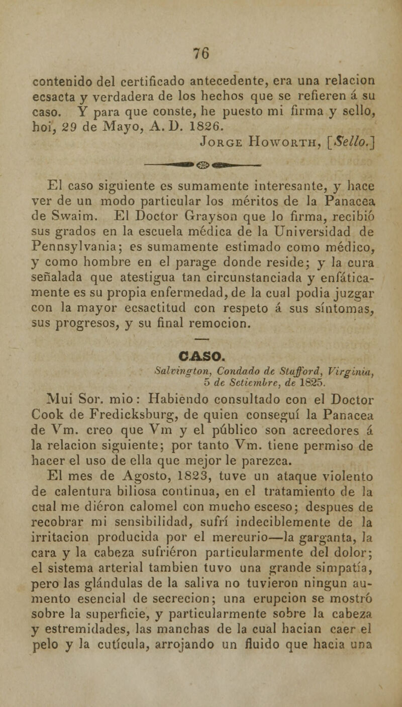 contenido del certificado antecedente, era una relación ecsacta y verdadera de los hechos que se refieren á su caso. Y para que conste, he puesto mi firma y sello, hoi, 29 de Mayo, A. D. 1826. Jorge Howorth, [Selto.] El caso siguiente es sumamente interesante, y hace ver de un modo particular los méritos de la Panacea de Swaim. El Doctor Grayson que lo firma, recibió sus grados en la escuela médica de la Universidad de Pennsylvania; es sumamente estimado como médico, y como hombre en el parage donde reside; y la cura señalada que atestigua tan circunstanciada y enfática- mente es su propia enfermedad, de la cual podia juzgar con la mayor ecsactitud con respeto á sus síntomas, sus progresos, y su final remoción. CASO. Salvington, Condado de Stufford, Virginia, 5 de Setiembre, de 1825. Mui Sor. mió: Habiendo consultado con el Doctor Cook de Fredicksburg, de quien conseguí la Panacea de Vm. creo que Vm y el público son acreedores á la relación siguiente; por tanto Vm. tiene permiso de hacer el uso de ella que mejor le parezca. El mes de Agosto, 1823, tuve un ataque violento de calentura biliosa continua, en el tratamiento de la cual me dieron calomel con mucho esceso; después de recobrar mi sensibilidad, sufrí indeciblemente de la irritación producida por el mercurio—la garganta, la cara y la cabeza sufrieron particularmente del dolor; el sistema arterial también tuvo una grande simpatía, pero las glándulas de la saliva no tuvieron ningún au- mento esencial de secreción; una erupción se mostró sobre la superficie, y particularmente sobre la cabeza y estremidades, las manchas de la cual hacían caer el pelo y la cutícula, arrojando un fluido que hacia una