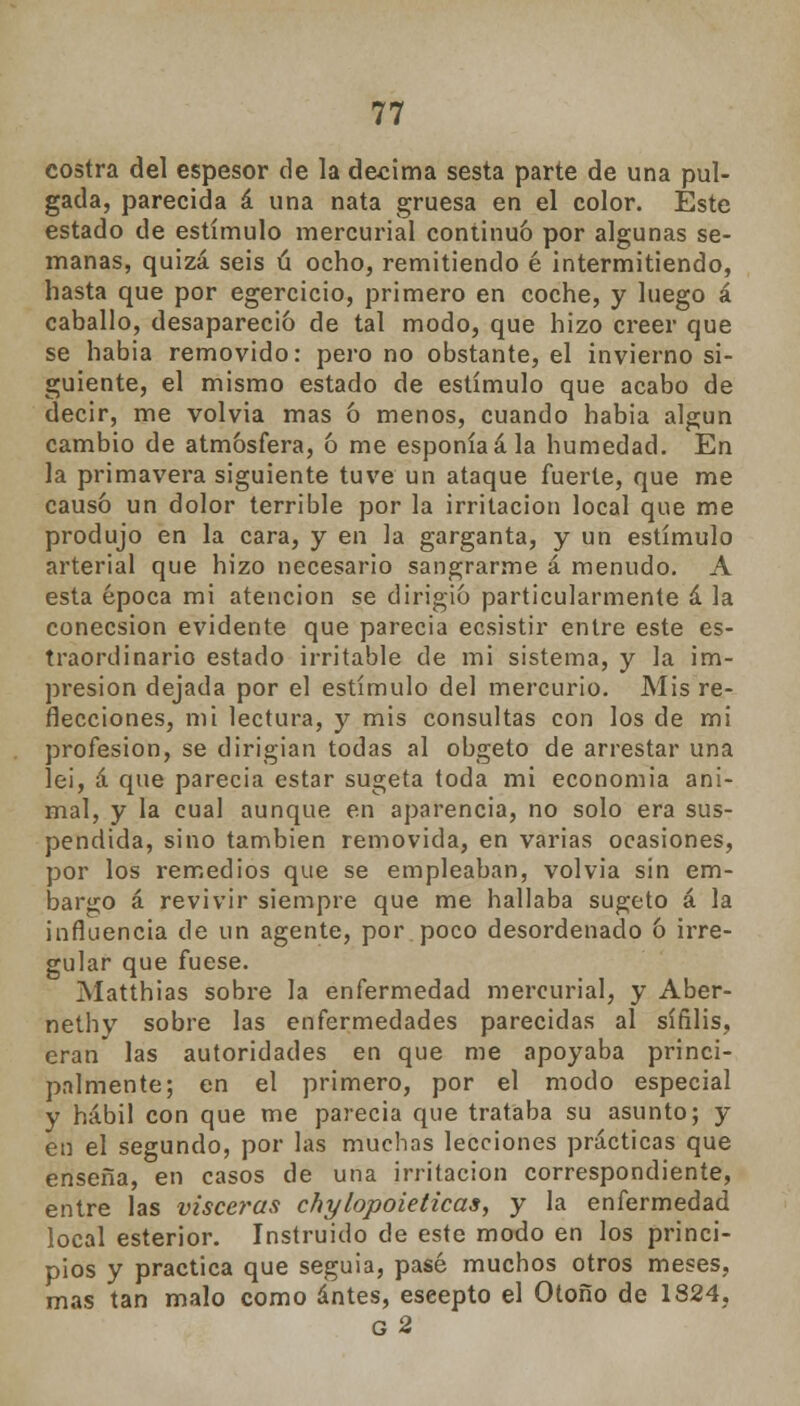 costra del espesor de la décima sesta parte de una pul- gada, parecida á una nata gruesa en el color. Éste estado de estímulo mercurial continuó por algunas se- manas, quizá seis ú ocho, remitiendo é intermitiendo, hasta que por egercicio, primero en coche, y luego á caballo, desapareció de tal modo, que hizo creer que se habia removido: pero no obstante, el invierno si- guiente, el mismo estado de estímulo que acabo de decir, me volvía mas ó menos, cuando habia algún cambio de atmósfera, ó me esponía ala humedad. En la primavera siguiente tuve un ataque fuerte, que me causó un dolor terrible por la irritación local que me produjo en la cara, y en la garganta, y un estímulo arterial que hizo necesario sangrarme á menudo. A esta época mi atención se dirigió particularmente á la conecsion evidente que parecía ecsistir entre este es- traordinario estado irritable de mi sistema, y la im- presión dejada por el estímulo del mercurio. Mis re- facciones, mi lectura, y mis consultas con los de mi profesión, se dirigían todas al obgeto de arrestar una lei, á que parecia estar sugeta toda mi economía ani- mal, y la cual aunque en aparencia, no solo era sus- pendida, sino también removida, en varias ocasiones, por los remedios que se empleaban, volvía sin em- bargo á revivir siempre que me hallaba sugeto á la influencia de un agente, por poco desordenado ó irre- gular que fuese. Matthias sobre la enfermedad mercurial, y Aber- nethv sobre las enfermedades parecidas al sífilis, eran las autoridades en que me apoyaba princi- palmente; en el primero, por el modo especial y hábil con que me parecia que trataba su asunto; y en el segundo, por las muchas lecciones prácticas que enseña, en casos de una irritación correspondiente, entre las visceras chylopoieticas, y la enfermedad local esterior. Instruido de este modo en los princi- pios y practica que seguia, pasé muchos otros meses, mas tan malo como antes, eseepto el Otoño de 1824, g2