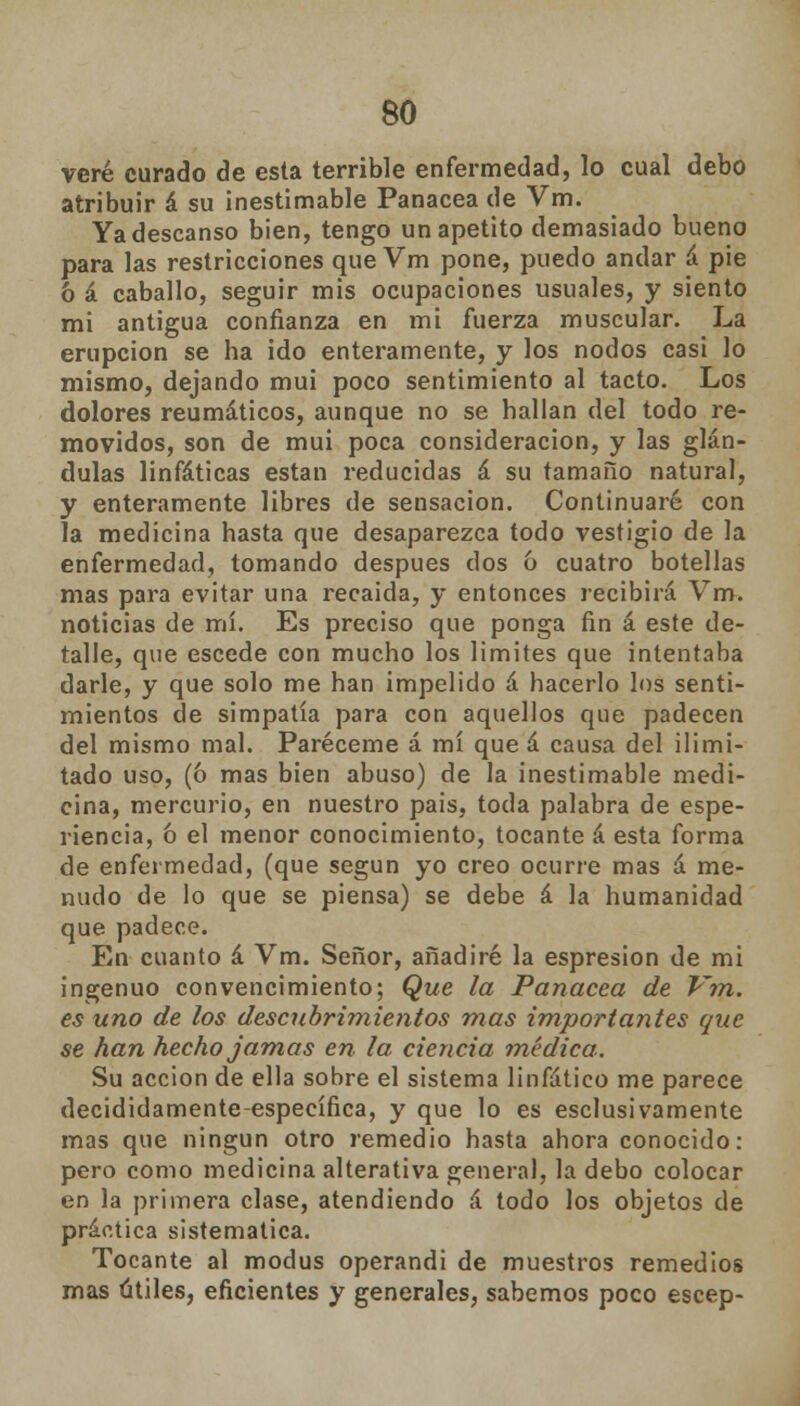 veré curado de esta terrible enfermedad, lo cual debo atribuir á su inestimable Panacea de Vm. Ya descanso bien, tengo un apetito demasiado bueno para las restricciones que Vm pone, puedo anclar á pie 6 á caballo, seguir mis ocupaciones usuales, y siento mi antigua confianza en mi fuerza muscular. La erupción se ha ido enteramente, y los nodos casi lo mismo, dejando mui poco sentimiento al tacto. Los dolores reumáticos, aunque no se hallan del todo re- movidos, son de mui poca consideración, y las glán- dulas linfáticas están reducidas á su tamaño natural, y enteramente libres de sensación. Continuaré con la medicina hasta que desaparezca todo vestigio de la enfermedad, tomando después dos 6 cuatro botellas mas para evitar una recaída, y entonces recibirá Vm. noticias de mí. Es preciso que ponga fin á este de- talle, que escede con mucho los limites que intentaba darle, y que solo me han impelido á hacerlo los senti- mientos de simpatía para con aquellos que padecen del mismo mal. Paréceme á mí que á causa del ilimi- tado uso, (ó mas bien abuso) de la inestimable medi- cina, mercurio, en nuestro pais, toda palabra de espe- riencia, ó el menor conocimiento, tocante á esta forma de enfermedad, (que según yo creo ocurre mas á me- nudo de lo que se piensa) se debe á la humanidad que padece. En cuanto á Vm. Señor, añadiré la espresion de mi ingenuo convencimiento; Que la Panacea de Vm. es uno de los descubrimientos mas importantes que se han hecho jamas en la ciencia ?nédica. Su acción de ella sobre el sistema linfático me parece decididamente-específica, y que lo es esclusivamente mas que ningún otro remedio hasta ahora conocido: pero como medicina alterativa general, la debo colocar en la primera clase, atendiendo á todo los objetos de práctica sistemática. Tocante al modus operandi de muestros remedios mas útiles, eficientes y generales, sabemos poco escep-