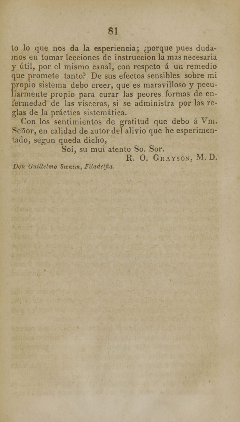 to lo que nos da la esperiencia; ¿porque pues duda- mos en tomar lecciones de instrucción la mas necesaria y útil, por el mismo canal, con respeto á un remedio que promete tanto? De sus efectos sensibles sobre mi propio sistema debo creer, que es maravilloso y pecu- liarmente propio para curar las peores formas de en- fermedad de las visceras, si se administra por las re- glas de la práctica sistemática. Con los sentimientos de gratitud que debo á Vm. Señor, en calidad de autor del alivio que he esperimen- tado, según queda dicho, Soi, su mui atento So. Sor. R. O. Grayson, M.D. Don Guillelmo Sicaim, Filadcljia.