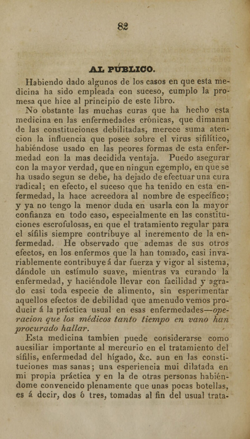 AL PUBLICO. Habiendo dado algunos de los casos en que esta me- dicina ha sido empleada con suceso, cumplo la pro- mesa que hice al principio de este libro. No obstante las muchas curas que ha hecho esta medicina en las enfermedades crónicas, que dimanan de las constituciones debilitadas, merece suma aten- ción la influencia que posee sobre el virus sifilítico, habiéndose usado en las peores formas de esta enfer- medad con la mas decidida ventaja. Puedo asegurar con la mayor verdad, que en ningún egemplo, en que se ha usado según se debe, ha dejado de efectuar una cura radical; en efecto, el suceso que ha tenido en esta en- fermedad, la hace acreedora al nombre de específico; y ya no tengo la menor duda en usarla con la mayor confianza en todo caso, especialmente en las constitu- ciones escrofulosas, en que el tratamiento regular para el sífilis siempre contribuye al incremento de la en- fermedad. He observado que ademas de sus otros efectos, en los enfermos que la han tomado, casi inva- riablemente contribuye á dar fuerza y vigor al sistema, dándole un estímulo suave, mientras va curando la enfermedad, y haciéndole llevar con facilidad y agra- do casi toda especie de alimento, sin esperimentar aquellos efectos de debilidad que amenudo vemos pro- ducir á la práctica usual en esas enfermedades—ope- ración que los médicos tanto tiempo en vano han procurado hallar. Esta medicina también puede considerarse como aucsiliar importante al mercurio en el tratamiento del sífilis, enfermedad del hígado, &c. aun en las consti- tuciones mas sanas; una esperiencia mui dilatada en mi propia práctica y en la de otras personas habién- dome convencido plenamente que unas pocas botellas, es á decir, dos ó tres, tomadas al fin del usual trata-