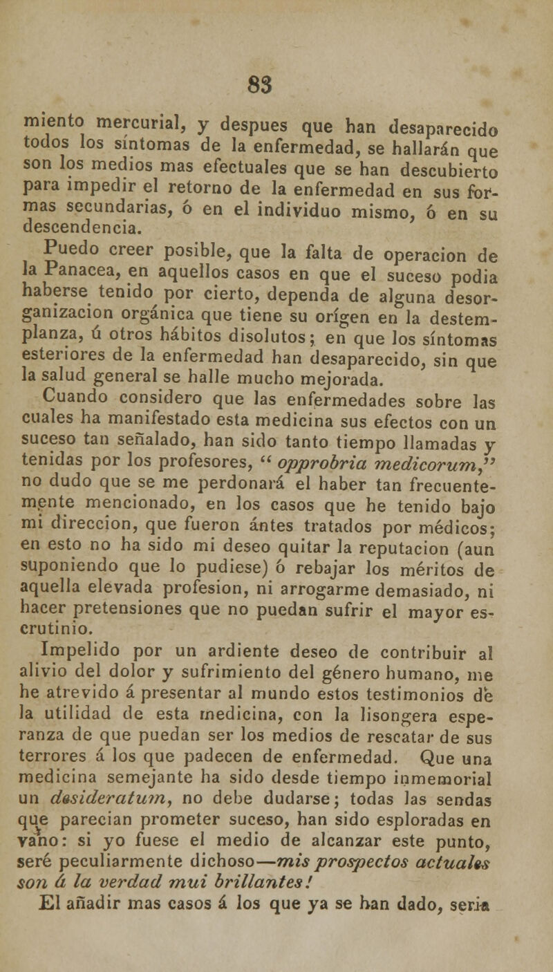 miento mercurial, y después que han desaparecido todos los síntomas de la enfermedad, se hallarán que son los medios mas efectúales que se han descubierto para impedir el retorno de la enfermedad en sus for- mas secundarias, ó en el individuo mismo, ó en su descendencia. Puedo creer posible, que la falta de operación de la Panacea, en aquellos casos en que el suceso podia haberse tenido por cierto, dependa de alguna desor- ganización orgánica que tiene su origen en la destem- planza, ú otros hábitos disolutos; en que los síntomas esteriores de la enfermedad han desaparecido, sin que la salud general se halle mucho mejorada. Cuando considero que las enfermedades sobre las cuales ha manifestado esta medicina sus efectos con un suceso tan señalado, han sido tanto tiempo llamadas y tenidas por los profesores,  opprobria medicorum, no dudo que se me perdonará el haber tan frecuente- mente mencionado, en los casos que he tenido bajo mi dirección, que fueron antes tratados por médicos; en esto no ha sido mi deseo quitar la reputación (aun suponiendo que lo pudiese) ó rebajar los méritos de aquella elevada profesión, ni arrogarme demasiado, ni hacer pretensiones que no puedan sufrir el mayor es- crutinio. Impelido por un ardiente deseo de contribuir al alivio del dolor y sufrimiento del género humano, me he atrevido á presentar al mundo estos testimonios de la utilidad de esta medicina, con la lisongera espe- ranza de que puedan ser los medios de rescatar de sus terrores á los que padecen de enfermedad. Que una medicina semejante ha sido desde tiempo inmemorial un desiderátum, no debe dudarse; todas las sendas que parecían prometer suceso, han sido esploradas en vano: si yo fuese el medio de alcanzar este punto, seré peculiarmente dichoso—mis prospectos actuales son á la verdad mui brillantes! El añadir mas casos á los que ya se han dado, seria