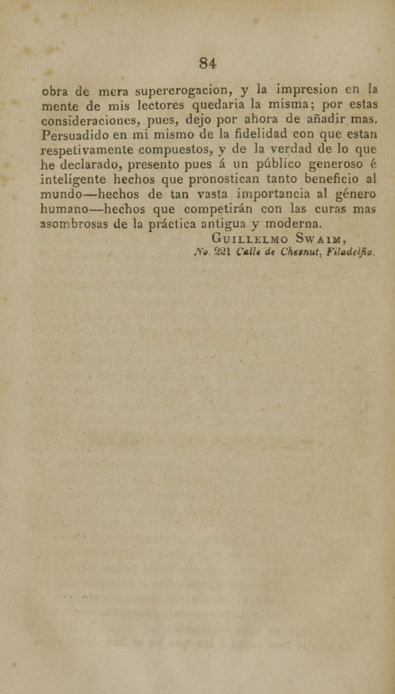 obra de mera supererogación, y la impresión en la mente de mis lectores quedaría la misma; por estas consideraciones, pues, dejo por ahora de añadir mas. Persuadido en mi mismo de la fidelidad con que están respetivamente compuestos, y de la verdad de lo que he declarado, presento pues á un público generoso é inteligente hechos que pronostican tanto beneficio al mundo—hechos de tan vasta importancia al género humano—hechos que competirán con las curas mas asombrosas de la práctica antigua y moderna. GuiLLELMO SwAIM, Jf0. 221 Cnllt de Chesnut; Filadelfia.