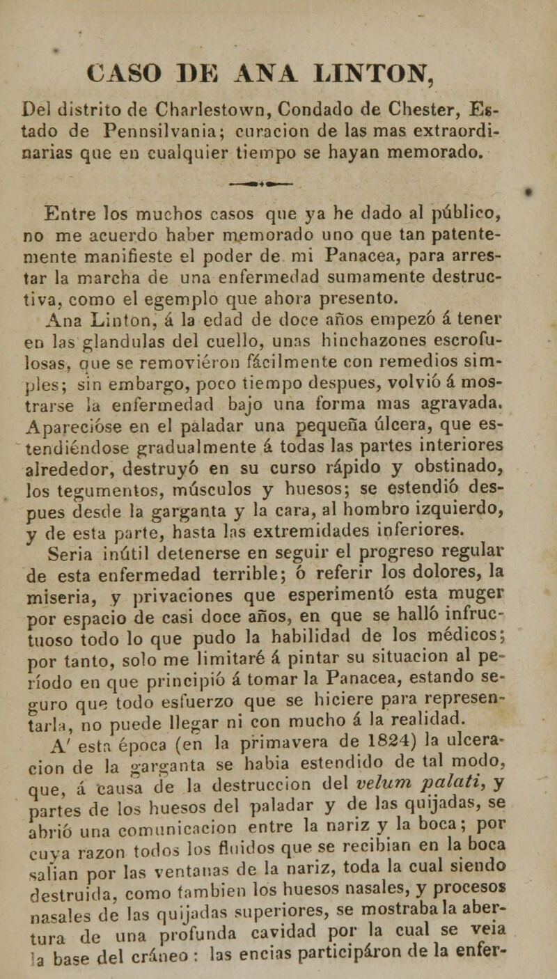 CASO DE ANA LINTON, Del distrito de Charlestown, Condado de Chester, Es- tado de Pennsilvania; curación de las mas extraordi- narias que en cualquier tiempo se hayan memorado. Entre los muchos casos que ya he dado al público, no me acuerdo haber memorado uno que tan patente- mente manifieste el poder de mi Panacea, para arres- tar la marcha de una enfermedad sumamente destruc- tiva, como el egemplo que ahora presento. Ana Linton, á la edad de doce años empezó á tener en las glándulas del cuello, unas binchazones escrofu- losas, que se removieron fácilmente con remedios sim- ples; sin embargo, poco tiempo después, volvió á mos- trarse la enfermedad bajo una forma mas agravada. Aparecióse en el paladar una pequeña úlcera, que es- tendiéndose gradualmente á todas las partes interiores alrededor, destruyó en su curso rápido y obstinado, los tegumentos, músculos y huesos; se estendió des- pués desde la garganta y la cara, al hombro izquierdo, y de esta parte, hasta las extremidades inferiores. Seria inútil detenerse en seguir el progreso regular de esta enfermedad terrible; ó referir los dolores, la miseria, y privaciones que esperimentó esta muger por espacio de casi doce años, en que se halló infruc- tuoso todo lo que pudo la habilidad de los médicos; por tanto, solo me limitaré á pintar su situación al pe- ríodo en que principió á tomar la Panacea, estando se- guro que todo esfuerzo que se hiciere para represen- tarla, no puede llegar ni con mucho á la realidad. A' esta época (en la primavera de 1824) la ulcera- ción de la garganta se habia estendido de tal modo, que, á causa de la destrucción del velum palati, y partes de los huesos del paladar y de las quijadas, se abrió una comunicación entre la nariz y la boca; por cuya razón todos los fluidos que se recibían en la boca salían por las ventanas de la nariz, toda la cual siendo destruida, como también los huesos nasales, y procesos nabales de las quijadas superiores, se mostrábala aber- tura de una profunda cavidad por la cual se veía la base del cráneo : las encías participaron de la enfer-