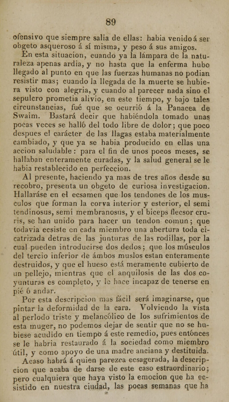 ofensivo que siempre salia de ellas: habia venidoá ser obgeto asqueroso á sí misma, y peso á sus amigos. En esta situación, cuando ya la lámpara de la natu- raleza apenas ardia, y no hasta que la enferma hubo llegado al punto en que las fuerzas humanas no podían resistir mas; cuando la llegada de la muerte se hubie- ra visto con alegría, y cuando al parecer nada sino el sepulcro prometía alivio, en este tiempo, y bajo tales circunstancias, fué que se ocurrió á la Panacea de Swaím. Bastará decir que habiéndola tomado unas pocas veces se halló del todo libre de dolor; que poco después el carácter de las llagas estaba materialmente cambiado, y que ya se habia producido en ellas una acción saludable: para el fin de unos pocos meses, se hallaban enteramente curadas, y la salud general se le habia restablecido en perfección. Al presente, haciendo ya mas de tres años desde su recobro, presenta un obgeto de curiosa investigación. Hallaráse en el ecsamen que los tendones de los mus- culos que forman la corva interior y esterior, el semi íendinosus, semi membranosus, y el bíceps flecsor cru- ris, se han unido para hacer un tendón común; que todavía ecsiste en cada miembro una abertura toda ci- catrizada detras de las junturas de las rodillas, por la cual pueden introducirse dos dedos: que los músculos del tercio inferior de ambos muslos están enteramente destruidos, y que el hueso está meramente cubierto de un pellejo, mientras que el anquilosis de las dos co- yunturas es completo, y le hace incapaz de tenerse en pié ó andar. Por esta descripción mas fácil será imaginarse, que pintar la deformidad de la cara. Volviendo la vista al periodo triste y melancólico de los sufrimientos de esta muger, no podemos dejar de sentir que no se hu- biese acudido en tiempo á este remedio, pues entonces se le habria restaurado á la sociedad como miembro útil, y como apoyo de una madre anciana y destituida. Acaso habrá á quien parezca ecsagerada, la descrip- ción que acaba de darse de este caso estraordinario; pero cualquiera que haya visto la emoción que ha ec- sistido en nuestra ciudad, las pocas semanas que ha