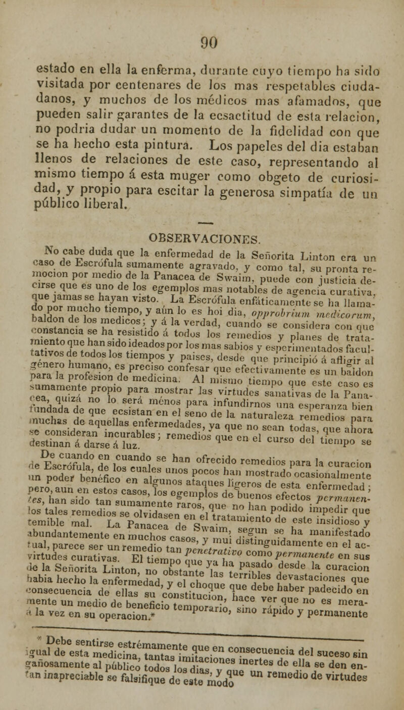 estado en ella la enferma, durante cuyo tiempo ha sido visitada por centenares de los mas respetables ciuda- danos, y muchos de los médicos mas afamados, que pueden salir garantes de la ecsactitud de esta relación, no podría dudar un momento de la fidelidad con que se ha hecho esta pintura. Los papeles del dia estaban llenos de relaciones de este caso, representando al mismo tiempo á esta muger como obgeto de curiosi- dad, y propio para escitar la generosa simpatía de un publico liberal. OBSERVACIONES. ^rí dud,a,que ,a enfermedad de la Señorita Linton era un caso de Escrófula sumamente agravado, y como tal su nronta re moc1onpormediodelaPanaceagde Svvaim, puede con Sa ce- cirse| que es uno de los egemplos mas notables de agencia curativa, que jamas se hayan visto. La Escrófula enfáticamente se ha llama- lln ™edlcos; / * I* verdad, cuando se considera con que constancia se ha resistido á todos los remedios y planes de trata SoXol rdCYdead0SP°r l0S mas **b™ y espemnentados facul- tativos de todos los tiempos y países, desde que principió á afligir al género humano, es preciso confesar que efectivamente^ un bSaon para la profesión de medicina. Al mismo tiempo que este caso ei ceTqS\e£T¿r m°Strar ]aS.TtUd°S —üvL dfla Pa°nCa! V^i J S-rd menos Para 'nfundirnos una esperanza bien 4e E^Slí 2 i0**, SS han °fr!!cid° >™<¡¡°s 1»™ 'a curación 'es hín sido t?n I008' °* egempl°S d° bucnos efectos Pcrmanen. temible mal. La Panáref 1 Q tratill»'ento de este insidioso y abundantemente en muchos cí0 Wa'm'- fgUn Se ha manifestado tual, parece ser SSfc ¿^¡¿¡¡SÍSS^0^ m el ^ virtudes curativas. El tiemío o t T P?™11™** en sus dé la Señorita Linton, no TtáKe ks íer^fhl.0 Í*\ *■ CUraCÍOn uabia hecho la enfermédnd « «i L teibles devastaciones que ^onsecuenck de el ™ su ¿stitu°c?Ue F debe haber P^'^en mente un medio de beneficia ^°' ha-ce Ver 1ue no es ™era- * la vez en su operacbnl temp°rano> s'n° ^pido y permanente i^^JSÍS¿S!^S¡Si&ta COnSecueQC- del -ceso sin -añosamente al pübHcó odos los^dias T* ^^ de ella se den en- Mn inapreciable Pse «*$£'¿^¿g* un medio de virtudes