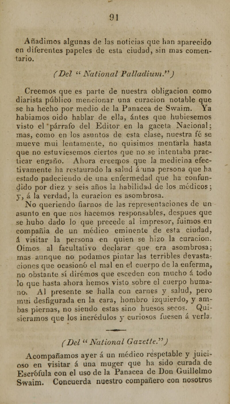 Añadimos algunas de las noticias que han aparecido en diferentes papeles de esta ciudad, sin mas comen- tario. (Del  National Palladium.) Creemos que es parte de nuestra obligación como diarista público mencionar una curación notable que se ha hecho por medio de la Panacea de Swaim. Ya habiamos oido hablar de ella, antes que hubiésemos visto el párrafo del Editor en la gaceta Nacional; mas, como en los asuntos de esta clase, nuestra fé se mueve mui lentamente, no quisimos mentarla hasta que no estuviésemos ciertos que no se intentaba prac- ticar engaño. Ahora creemos que la medicina efec- tivamente ha restaurado la salud á una persona que ha estado padeciendo de una enfermedad que ha confun- dido por diez y seis años la habilidad de los médicos; y, á la verdad, la curación es asombrosa. No queriendo fiarnos de las representaciones de un asunto en que nos hacemos responsables, después que se hubo dado lo que precede al impresor, fuimos en compañía de un médico eminente de esta ciudad, á visitar la persona en quien se hizo la curación. Oímos al facultativo declarar que era asombrosa: mas aunque no podamos pintar las terribles devasta- dones que ocasionó el mal en el cuerpo de la enferma, no obstante ú diremos que esceden con mucho á todo lo que hasta ahora hemos visto sobre el cuerpo huma- nos Al presente se halla con carnes y salud, pero mui desfigurada en la cara, hombro izquierdo, y am- bas piernas, no siendo estas sino huesos secos. Qui- siéramos que los incrédulos y curiosos fuesen á verla. (Del National Gazette.J Acompañamos ayer á un médico respetable y juici- oso en visitar á una muger que ha sido curada de Escrófula con el uso de la Panacea de Don Guillelmo Swaim. Concuerda nuestro compañero con nosotros