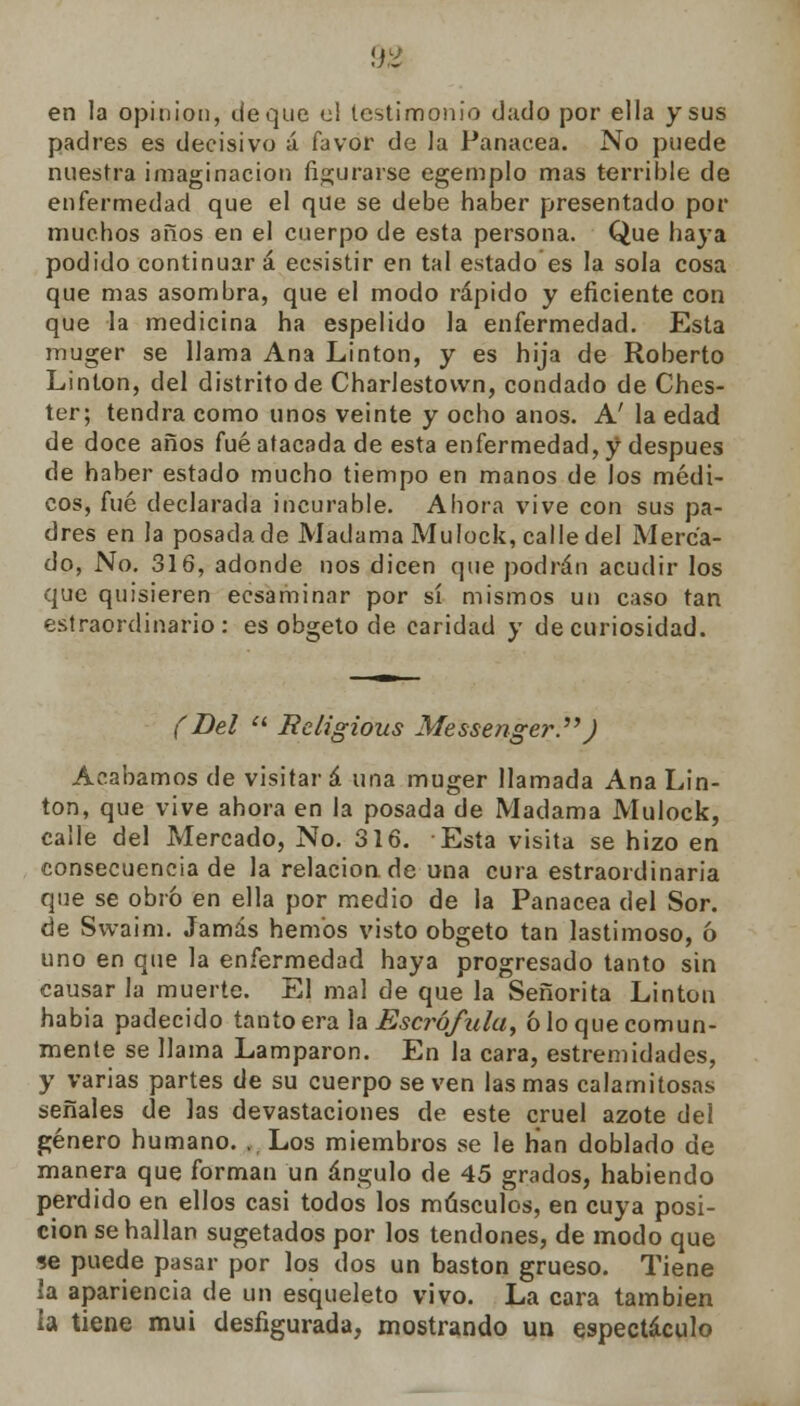 en la opinión, deque el testimonio dado por ella y sus padres es decisivo á favor de la Panacea. No puede nuestra imaginación figurarse egemplo mas terrible de enfermedad que el que se debe haber presentado por muchos años en el cuerpo de esta persona. Que haya podido continuará ecsistir en tal estado es la sola cosa que mas asombra, que el modo rápido y eficiente con que la medicina ha espelido la enfermedad. Esta muger se llama Ana Linton, y es hija de Roberto Linton, del distrito de Charlestown, condado de Ches- ter; tendrá como unos veinte y ocho anos. A' la edad de doce años fué atacada de esta enfermedad, y después de haber estado mucho tiempo en manos de Jos médi- cos, fué declarada incurable. Ahora vive con sus pa- dres en la posada de Madama Mulock, calle del Merca- do, No. 316, adonde nos dicen que podrán acudir los que quisieren ecsaminar por sí mismos un caso tan estraordinario: es obgeto de caridad y de curiosidad. (Del  Religious Messenger.) Acabamos de visitará una muger llamada Ana Lin- ton, que vive ahora en la posada de Madama Mulock, calle del Mercado, No. 316. Esta visita se hizo en consecuencia de la relacion.de una cura estraordinaria que se obró en ella por medio de la Panacea del Sor. de Svvaim. Jamás hemos visto obgeto tan lastimoso, 6 uno en que la enfermedad haya progresado tanto sin causar la muerte. El mal de que la Señorita Linton habia padecido tanto era la Escrófula, ó lo que comun- mente se llama Lamparon. En la cara, estremidades, y varias partes de su cuerpo se ven las mas calamitosas señales de las devastaciones de este cruel azote del género humano. , Los miembros se le han doblado de manera que forman un ángulo de 45 grados, habiendo perdido en ellos casi todos los músculos, en cuya posi- ción se hallan sugetados por los tendones, de modo que se puede pasar por los dos un bastón grueso. Tiene la apariencia de un esqueleto vivo. La cara también ia tiene mui desfigurada, mostrando un espectáculo