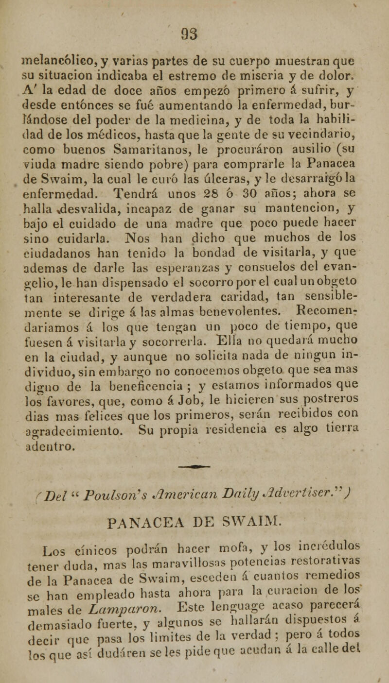 melancólico, y varias partes de su cuerpo muestran que su situación indicaba el estremo de miseria y de dolor. A' la edad de doce años empezó primero á sufrir, y desde entonces se fué aumentando la enfermedad, bur- lándose del poder de la medicina, y de toda la habili- dad de los médicos, hasta que la gente de su vecindario, como buenos Samaritanos, le procuraron ausilio (su viuda madre siendo pobre) para comprarle la Panacea de Swaim, la cual le curo las úlceras, y le desarraigóla enfermedad. Tendrá unos 28 6 30 años; ahora se halla ^desvalida, incapaz de ganar su mantención, y bajo el cuidado de una madre que poco puede hacer sino cuidarla. Nos han dicho que muchos de los ciudadanos han tenido la bondad de visitarla, y que ademas de darle las esperanzas y consuelos del evan- gelio, le han dispensado el socorro por el cualunobgeto tan interesante de verdadera caridad, tan sensible- mente se dirige á las almas benevolentes. Recomen- daríamos á los que tengan un poco de tiempo, que fuesen á visitarla y socorrerla. Ella no quedará mucho en la ciudad, y aunque no solicita nada de ningún in- dividuo, sin embargo no conocemos obgeto que sea mas digno de la beneficencia ; y estamos informados que los favores, que, como á Job, le hicieren sus postreros dias mas felices que los primeros, serán recibidos con agradecimiento. Su propia residencia es algo tierra adentro. >Del  Pouhoris American Daily Advertiser.) PANACEA DE SWAIM. Los cínicos podrán hacer mofa, y los incrédulos tener duda, mas las maravillosas potencias restorativas de la Panacea de Swaim, esceden á cuantos remedios se han empleado hasta ahora para la curación de los males de Lamparon. Este lenguage acaso parecerá demasiado fuerte, y algunos se hallarán dispuestos a decir que pasa los limites de la verdad ; pero a todos los que así dudaren seles pide que acudan á la calle del