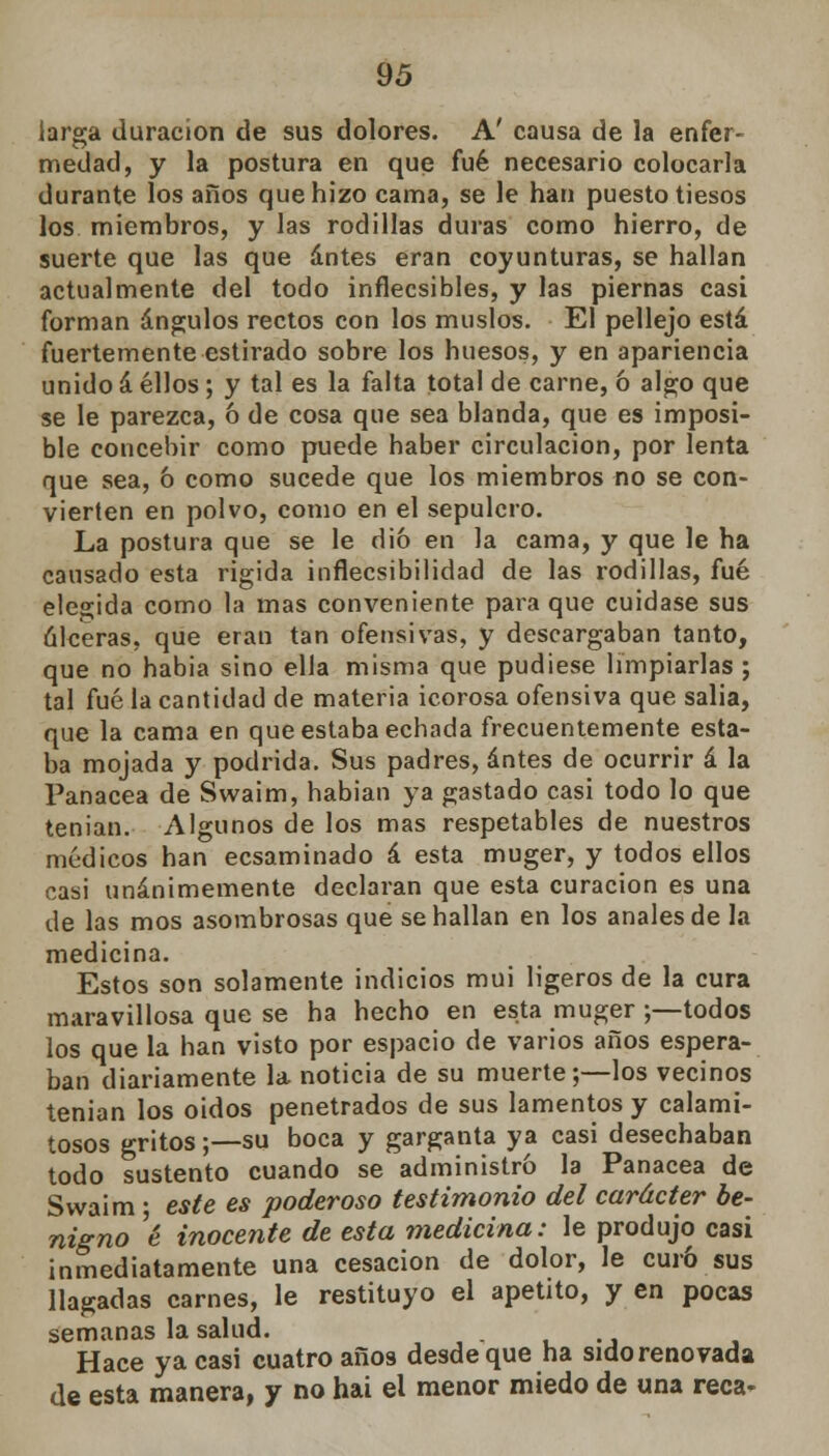 larga duración de sus dolores. A' causa de la enfer- medad, y la postura en que fué necesario colocarla durante los años que hizo cama, se le han puesto tiesos los miembros, y las rodillas duras como hierro, de suerte que las que antes eran coyunturas, se hallan actualmente del todo inflecsibles, y las piernas casi forman ángulos rectos con los muslos. El pellejo está fuertemente estirado sobre los huesos, y en apariencia unido á ellos; y tal es la falta total de carne, ó algo que se le parezca, ó de cosa que sea blanda, que es imposi- ble concebir como puede haber circulación, por lenta que sea, ó como sucede que los miembros no se con- vierten en polvo, como en el sepulcro. La postura que se le dio en la cama, y que le ha causado esta rigida inflecsibilidad de las rodillas, fué elegida como la mas conveniente para que cuidase sus ulceras, que eran tan ofensivas, y descargaban tanto, que no habia sino ella misma que pudiese limpiarlas ; tal fué la cantidad de materia icorosa ofensiva que salia, que la cama en que estaba echada frecuentemente esta- ba mojada y podrida. Sus padres, antes de ocurrir á la Panacea de Swaim, habían ya gastado casi todo lo que tenian. Algunos de los mas respetables de nuestros médicos han ecsaminado á esta muger, y todos ellos casi unánimemente declaran que esta curación es una de las mos asombrosas que se hallan en los anales de la medicina. Estos son solamente indicios mui ligeros de la cura maravillosa que se ha hecho en esta muger ;—todos los que la han visto por espacio de varios años espera- ban diariamente la noticia de su muerte;—los vecinos tenian los oidos penetrados de sus lamentos y calami- tosos gritos;—su boca y garganta ya casi desechaban todo sustento cuando se administró la Panacea de Swaim ; este es poderoso testimonio del carácter be- nigno é inocente de esta medicina: le produjo casi inmediatamente una cesación de dolor, le curo sus llagadas carnes, le restituyo el apetito, y en pocas semanas la salud. Hace ya casi cuatro años desde que ha sido renovada de esta manera, y no hai el menor miedo de una reca-