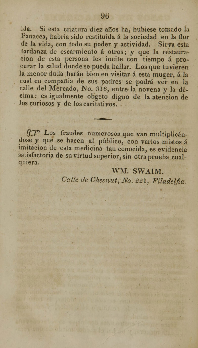 9ti ;da. Si esta criatura diez años ha, hubiese tomado ía Panacea, habría sido restituida á la sociedad en la flor de la vida, con todo su poder y actividad. Sirva esta tardanza de escarmiento á otros; y que la restaura- ción de esta persona les incite con tiempo á pro- curar la salud donde se pueda hallar. Los que tuvieren la menor duda harán bien en visitar á esta muger, á la cual en compañía de sus padres se podrá ver en la calle del Mercado, No. 316, entre la novena y la dé- cima: es igualmente obgeto digno de la atención de los curiosos y de los caritativos. ffcj* Los fraudes numerosos que van multiplicán- dose y que se hacen al publico, con varios mistos á imitación de esta medicina tan conocida, es evidencia satisfactoria de su virtud superior, sin otra prueba cual- quiera. WM. SWAIM. Calle de ChesnuttNo. 221. Filadelfia