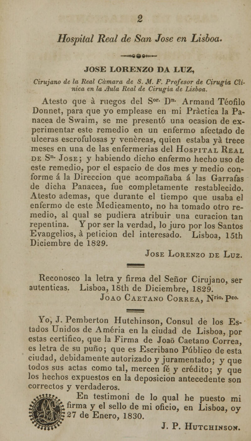 Hospital Real de San José en Lisboa. JOSÉ LORENZO DA LUZ, Cirujano de la Real Cámara de S. M. F. Profesor de Cirugía Clí- nica en la Aula Real de Cirugía de Lisboa. Atesto que á ruegos del Sor- Dn- Armand Teófilo Donnet, para que yo emplease en mi Práctica la Pa- nacea de Swaim, se me presentó una ocasión de ex- perimentar este remedio en un enfermo afectado de ulceras escrofulosas y venéreas, quien estaba yá trece meses en una de las enfermerías del Hospital Real de Sn< José; y habiendo dicho enfermo hecho uso de este remedio, por el espacio de dos mes y medio con- forme á la Dirección que acompañaba á las Garrafas de dicha Panacea, fue completamente restablecido. Atesto ademas, que durante el tiempo que usaba el enfermo de este Medicamento, no ha tomado otro re- medio, al qual se pudiera atribuir una curación tan repentina. Y por ser la verdad, lo juro por los Santos Evangelios, á petición del interesado. Lisboa, 15th Diciembre de 1829. Jóse Lorenzo de Luz. Reconosco la letra y firma del Señor Cirujano, ser autenticas. Lisboa, ISth de Diciembre, 1829. Joao Caetano Correa, Nrio-Pco- Yo, J. Pemberton Hutchinson, Cónsul de los Es- tados Unidos de Améria en la ciudad de Lisboa, por estas certifico, que la Firma de Joao Caetano Correa, es letra de su puño; que es Escribano Público de esta ciudad, debidamente autorizado y juramentado; y que todos sus actas como tal, mercenYé y crédito; y que los hechos expuestos en la deposición antecedente son correctos y verdaderos. •¡¡ájyffy *n testimor,i de lo qual he puesto mi £áKIÍÍ~firma y el seI1° de mi oncio> en Lisboa, oy TJK?27 de Enero, 1830. J. P. Hutchinson.
