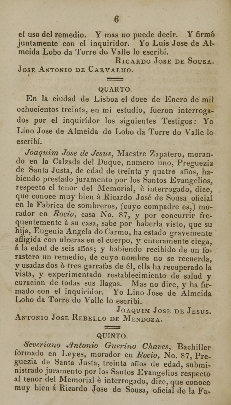 el uso del remedio. Y mas no puede decir. Y firmó juntamente con el inquiridor. Yo Luis José de AI- meida Lobo da Torre do Valle lo escribí. Ricardo José de Sousa. Jóse Antonio de Carvalho. QUARTO. En la ciudad de Lisboa el doce de Enero de mil ochocientos treinta, en mi estudio, fueron interroga- dos por el inquiridor los siguientes Testigos: Yo Lino José de Almeida do Lobo da Torre do Valle lo escribí. Joaquim José de Jesús, Maestre Zapatero, moran- do en la Calzada del Duque, numero uno, Preguezia de Santa Justa, de edad de treinta y quatro años, ha- biendo prestado juramento por los Santos Evangelios, respecto el tenor del Memorial, é interrogado, dice, que conoce muy bien á Ricardo José de Sousa oficial en la Fabrica de sombreros, (cuyo compadre es,) mo- rador en Roció, casa No. 87, y por concurrir fre- quentemente á su casa, sabe por haberla visto, que su hija, Eugenia Angela do Carmo, ha estado gravemente afligida con ulceras en el cuerpo, y enteramente ciega, á la edad de seis años; y habiendo recibido de un fo- rastero un remedio, de cuyo nombre no se recuerda, y usadas dos 6 tres garrafas de él, ella ha recuperado la vista, y experimentado restablecimiento de salud y curación de todas sus llagas. Mas no dice, y ha fir- mado con el inquiridor. Yo Lino José de Almeida Lobo da Torre do Valle lo escribí. Joaquim José de Jesús. Antonio José Rebello de Mendoza. QUINTO. Severiano Antonio Guerino Chaves, Bachiller formado en Leyes, morador en Roció, No. 87, Pre- guezia de Santa Justa, treinta años de edad, submi- nistrado juramento por los Santos Evangelios respecto al tenor del Memorial é interrogado, dice, que conoce muy bien á Ricardo José de Sousa, oficial de la Fa-