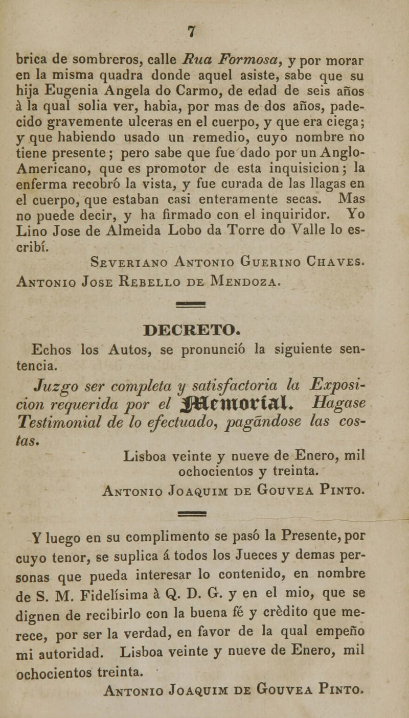 brica de sombreros, calle Rúa Formosa, y por morar en la misma quadra donde aquel asiste, sabe que su hija Eugenia Angela do Carmo, de edad de seis años á la qual solia ver, habia, por mas de dos años, pade- cido gravemente ulceras en el cuerpo, y que era ciega; y que habiendo usado un remedio, cuyo nombre no tiene presente; pero sabe que fue dado por un Anglo- Americano, que es promotor de esta inquisición; la enferma recobró la vista, y fue curada de las llagas en el cuerpo, que estaban casi enteramente secas. Mas no puede decir, y ha firmado con el inquiridor. Yo Lino José de Almeida Lobo da Torre do Valle lo es- cribí. Severiano Antonio Guerino Chaves. Antonio Jóse Rebello de Mendoza. DECRETO. Echos los Autos, se pronunció la siguiente sen- tencia. Juzgo ser completa y satisfactoria la Exposi- ción requerida por el íf&C1ttOVÍ&)L Hágase Testimonial de lo efectuado, pagándose las cos- tas. Lisboa veinte y nueve de Enero, mil ochocientos y treinta. Antonio Joaquim de Gouvea Pinto. Y luego en su cumplimento se pasó la Presente, por cuyo tenor, se suplica á todos los Jueces y demás per- sonas que pueda interesar lo contenido, en nombre de S. M. Fidelísima á Q. D. G. y en el mió, que se dignen de recibirlo con la buena fé y crédito que me- rece, por ser la verdad, en favor de la qual empeño mi autoridad. Lisboa veinte y nueve de Enero, mil ochocientos treinta. Antonio Joaquim de Gouvea Pinto.