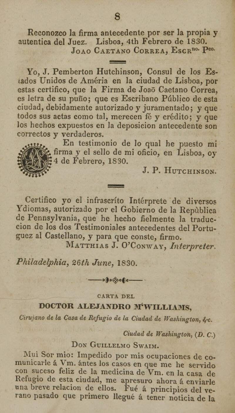 Reconozco la firma antecedente por ser la propia y autentica del Juez. Lisboa, 4th Febrero de 1830. Joao Caetano Correa, EscRno* Pco- Yo, J. Pemberton Hutcbinson, Cónsul de los Es- tados Unidos de Améria en la ciudad de Lisboa, por estas certifico, que la Firma de Joao Caetano Correa, es letra de su puño; que es Escribano Público de esta ciudad, debidamente autorizado y juramentado; y que todos sus actas como tal, merecen fé y crédito; y que los hechos expuestos en la deposición antecedente son correctos y verdaderos. áy*. En testimonio de lo qual he puesto mi Wí&» firma y el sello de mi oficio, en Lisboa, oy vMW:4 de Febrero, 1S30. •33^^ J. P. HUTCHINSON. Certifico yo el infrascrito Intérprete de diversos Ydiomas, autorizado por el Gobierno de la República de Pennsylvania, que he hecho fielmente la traduc- ción de los dos Testimoniales antecedentes del Portu- guez al Castellano, y para que conste, firmo. Matthias J. O'Conway, Interpreter. Philadelphia, 26th June, 1S30. ■ »f »<^.«f e CARTA DEL DOCTOR ALEJANDRO ^WILLIAMS, Cirujano de la Casa de Refugio de la Ciudad de Washington, fyc. Ciudad de Washington, (D. C.) Don Guillelmo Swaim. Muí Sor mío: Impedido por mis ocupaciones de co- municarle á Vm. antes los casos en que me he servido con suceso feliz de la medicina de Vm. en la casa de Refugio de esta ciudad, me apresuro ahora á enviarle una breve relación de ellos. Fué á principios del ve- rano pasado que primero llegué á tener noticia de la