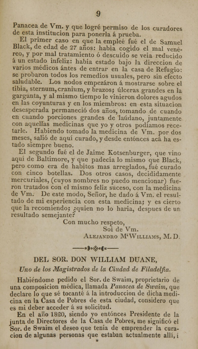 Panacea de Vra. y que logré permiso de los curadores de esta institución para ponerla á prueba. El primer caso en que la empleé fué el de Samuel Black, de edad de 27 años: habia cogido el mal vené- reo, y por mal tratamiento ó descuido se veia reducido á un estado infeliz: habia estado bajo la dirección de varios médicos antes de entrar en la casa de Refugio: se probaron todos los remedios usuales, pero sin efecto saludable. Los nodos empezaron á mostrarse sobre el tibia, sternum, cranium, y brazos; úlceras grandes en la garganta, y al mismo tiempo le vinieron dolores agudos en las coyunturas y en los miembros: en esta situación desesperada permaneció dos años, tomando de cuando en cuando porciones grandes de láudano, juntamente con aquellas medicinas que yo y otros podiamos rece- tarle. Habiendo tomado la medicina de Vm. por dos meses, salió de aquí curado, y desde entonces acá ha es- tado siempre bueno. El segundo fué el de Jaime Kotsenburger, que vino aquí de Baltimore, y que padecía lo mismo que Black, pero como era de hábitos mas arreglados, fué curado con cinco botellas. Dos otros casos, decididamente mercuriales, (cuyos nombres no puedo mencionar) fue- ron tratados con el mismo feliz suceso, con la medicina de Vm. De este modo, Señor, he dado á Vm. el resul- tado de mi esperiencia con esta medicina; y es cierto que la recomiendo; ¿quien no lo haria, después de un resultado semejante? Con mucho respeto, Soi de Vm. Alejandro M'Williams, M. D. DEL SOR. DON WILLIAM DUANE, Uno de los Magistrados de la Ciudad de Filadelfia. Habiéndome pedido el Sor. de Svvaim, proprietario de una composición médica, llamada Panacea de Swaim, que declare lo que sé tocante á la introducción de dicha medi- cina en la Casa de Pobres de esta ciudad, considero que es mi deber acceder á su solicitud. En el año 1820, siendo yo entonces Presidente de la junta de Directores de la Casa de Pobres, me significó el Sor. de Swaim el deseo que tenia de emprender la cura-