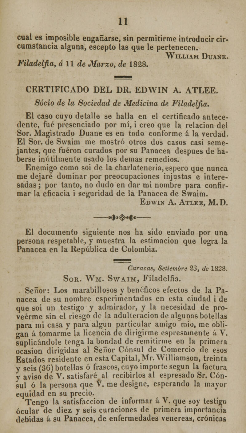 cual es imposible engañarse, sin permitirme introducir cir- cumstancia alguna, escepto las que le pertenecen. WlLLIAM DüANE. Filadelfia, á 11 de Marzo, de 1828. CERTIFICADO DEL DR. EDWIN A. ATLEE. Socio de la Sociedad de Medicina de Filadelfia. El caso cuyo detalle se halla en el certificado antece- dente, fué presenciado por mí, i creo que la relación del Sor. Magistrado Duane es en todo conforme á la verdad. El Sor. de Swaim me mostró otros dos casos casi seme- jantes, que fueron curados por su Panacea después de ha- berse inútilmente usado los demás remedios. Enemigo como soi de la charlateneria, espero que nunca me dejaré dominar por preocupaciones injustas e intere- sadas ; por tanto, no dudo en dar mi nombre para confir- mar la eficacia i seguridad de la Panacea de Swaim. Edwin A. Atlee, M. D. El documento siguiente nos ha sido enviado por una persona respetable, y muestra la estimación que logra la Panacea en la República de Colombia. Caracas, Setiembre 23, de 1828. Sor. Wm. Swaim, Filadelfia. Señor: Los marabillosos y benéficos efectos de la Pa- nacea de su nombre esperimentados en esta ciudad i de que soi un testigo y admirador, y la necesidad de pro- veerme sin el riesgo de la adulteración de algunas botellas para mi casa y para algún particular amigo mió, me obli- gan á tomarme la licencia de dirigirme espresamente á V. suplicándole tenga la bondad de remitirme en la primera ocasión dirigidas al Señor Cónsul de Comercio de esos Estados residente en esta Capital, Mr. Williamson, treinta y seis (36) botellas ó frascos, cuyo importe según la factura y aviso de V. satisfaré al recibirlos al espresado Sr. Cón- sul ó la persona que V. me designe, esperando la mayor equidad en su precio. Tengo la satisfacción de informar á V. que soy testigo ocular de diez y seis curaciones de primera importancia debidas á su Panacea, de enfermedades venéreas, crónicas