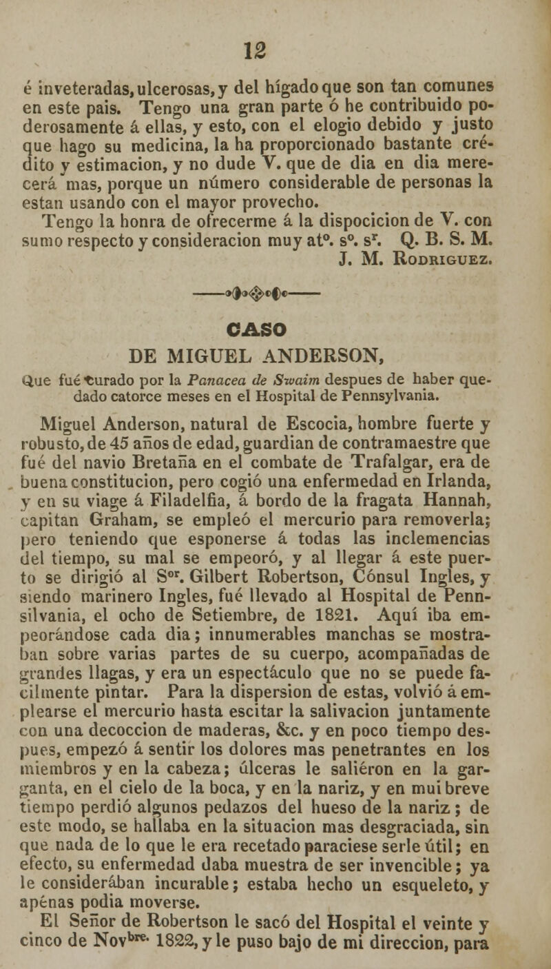 é inveteradas, ulcerosas, y del hígado que son tan comunes en este país. Tengo una gran parte ó he contribuido po- derosamente á ellas, y esto, con el elogio debido y justo 2ue hago su medicina, la ha proporcionado bastante cré- ito y estimación, y no dude V. que de dia en dia mere- cerá mas, porque un número considerable de personas la están usando con el mayor provecho. Tengo la honra de ofrecerme á la dispocicion de V. con sumo respecto y consideración muy at°. s°. sr. Q. B. S. M. J. M. Rodríguez. CASO DE MIGUEL ANDERSON, Que fué durado por la Panacea de Swaim después de haber que- dado catorce meses en el Hospital de Pennsylvania. Miguel Anderson, natural de Escocia, hombre fuerte y robusto,de 45 años de edad, guardián de contramaestre que fué del navio Bretaña en el combate de Trafalgar, era de buena constitución, pero cogió una enfermedad en Irlanda, y en su viage á Filadelfia, á bordo de la fragata Hannah, capitán Graham, se empleó el mercurio para removerla; pero teniendo que esponerse á todas las inclemencias del tiempo, su mal se empeoró, y al llegar á este puer- to se dirigió al Sor. Gilbert Robertson, Cónsul Ingles, y siendo marinero Ingles, fué llevado al Hospital de Penn- silvania, el ocho de Setiembre, de 1821. Aquí iba em- peorándose cada dia; innumerables manchas se mostra- ban sobre varias partes de su cuerpo, acompañadas de grandes llagas, y era un espectáculo que no se puede fá- cilmente pintar. Para la dispersión de estas, volvió á em- plearse el mercurio hasta escitar la salivación juntamente con una decocción de maderas, &c. y en poco tiempo des- pués, empezó á sentir los dolores mas penetrantes en los miembros y en la cabeza; úlceras le salieron en la gar- ganta, en el cielo de la boca, y en la nariz, y en mui breve tiempo perdió algunos pedazos del hueso de la nariz; de este modo, se hallaba en la situación mas desgraciada, sin que nada de lo que le era recetado paraciese serle útil; en efecto, su enfermedad daba muestra de ser invencible; ya le consideraban incurable; estaba hecho un esqueleto, y apenas podia moverse. El Señor de Robertson le sacó del Hospital el veinte y cinco de Novbns 1822, y le puso bajo de mi dirección, para