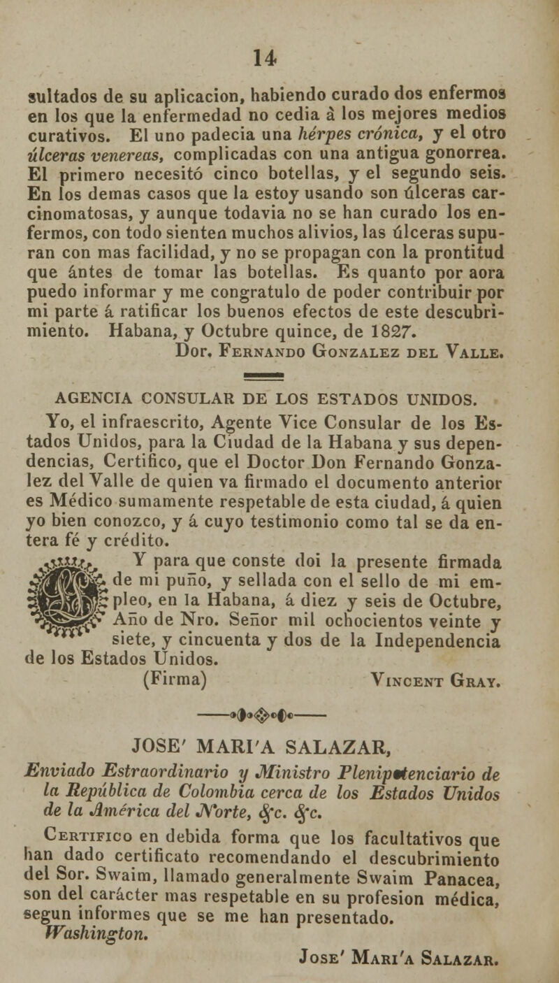 sultados de su aplicación, habiendo curado dos enfermos en los que la enfermedad no cedia á los mejores medios curativos. El uno padecía una herpes crónica, y el otro úlceras venéreas, complicadas con una antigua gonorrea. El primero necesitó cinco botellas, y el segundo seis. En los demás casos que la estoy usando son úlceras car- cinomatosas, y aunque todavia no se han curado los en- fermos, con todo sienten muchos alivios, las úlceras supu- ran con mas facilidad, y no se propagan con la prontitud que antes de tomar las botellas. Es quanto por aora puedo informar y me congratulo de poder contribuir por mi parte á ratificar los buenos efectos de este descubri- miento. Habana, y Octubre quince, de 1827. Dor. Fernando González del Valle. AGENCIA CONSULAR DE LOS ESTADOS UNIDOS. Yo, el infraescrito, Agente Vice Consular de los Es- tados Unidos, para la Ciudad de la Habana y sus depen- dencias, Certifico, que el Doctor Don Fernando Gonzá- lez del Valle de quien va firmado el documento anterior es Médico sumamente respetable de esta ciudad, á quien yo bien conozco, y á cuyo testimonio como tal se da en- tera fé y crédito. 0^ Y paraque conste doi la presente firmada ^f^S^de mi puño, y sellada con el sello de mi em- Sl^WHpleo, en la Habana, á diez y seis de Octubre, ^pj*^' Ano de Nro. Señor mil ochocientos veinte y n siete, y cincuenta y dos de la Independencia de los Estados Unidos. (Firma) Vincent Gray. »0»<$>«>C« JOSÉ' MARÍA SALAZAR, Enviado Estraordinario y Ministro Plenipotenciario de la República de Colombia cerca de los Estados Unidos de la América del Norte, Sfc. Sfc. Certifico en debida forma que los facultativos que han dado certificato recomendando el descubrimiento del Sor. Swaim, llamado generalmente Swaim Panacea, son del carácter mas respetable en su profesión médica, según informes que se me han presentado. Washington. Jóse' Mari'a Salazar.