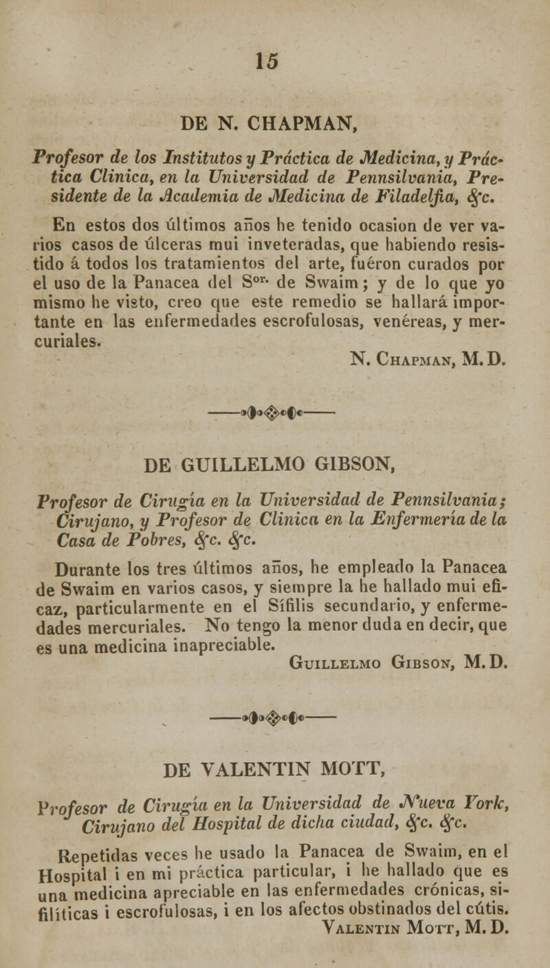 DE N. CHAPMAN, Profesor de los Institutos y Práctica de Medicina, y Prác- tica Clínica, en la Universidad de Pennsilvania, Pre- sidente de la Academia de Medicina de Filadeljia, <§*c. En estos dos últimos años he tenido ocasión de ver va- rios casos de úlceras mui inveteradas, que habiendo resis- tido á todos los tratamientos del arte, fueron curados por el uso de la Panacea del Sor* de Swaim; y de lo que yo mismo he visto, creo que este remedio se hallará impor- tante en las enfermedades escrofulosas, venéreas, y mer- curiales. N. Chapman, M.D. -»<!<»<$>«>§•- DE GUILLELMO GIBSON, Profesor de Cirugía en la Universidad de Pennsilvania; Cirujano, y Profesor de Clínica en la Enfermería de la Casa de Pobres, Sfc. Sfc. Durante los tres últimos años, he empleado la Panacea de Swaim en varios casos, y siempre la he hallado mui efi- caz, particularmente en el Sífilis secundario, y enferme- dades mercuriales. No tengo la menor duda en decir, que es una medicina inapreciable. GUILLELMO GlBSON, M.D. -«do-^-efe DE VALENTÍN MOTT, Profesor de Cirugía en la Universidad de Nueva York, Cirujano del Hospital de dicha ciudad, Sfc. Sfc. Repetidas veces he usado la Panacea de Swaim, en el Hospital i en mi práctica particular, i he hallado que es una medicina apreciable en las enfermedades crónicas, si- filíticas i escrofulosas, i en los afectos obstinados del cutis. Valentín Mott, M. D.