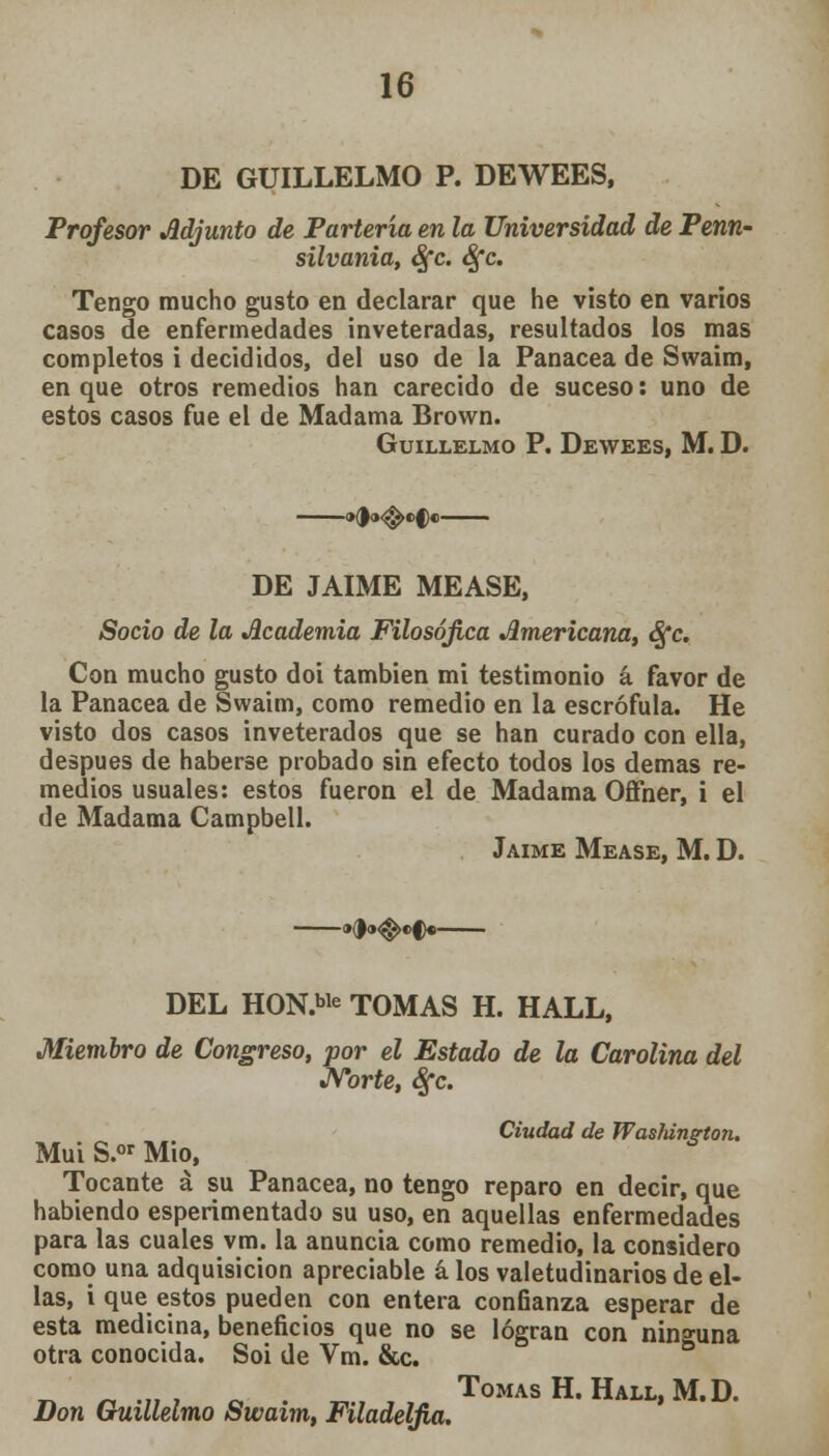 DE GUILLELMO P. DEWEES, Profesor Adjunto de Partería en la Universidad de Penn- silvania, Sfc. Sfc. Tengo mucho gusto en declarar que he visto en varios casos de enfermedades inveteradas, resultados los mas completos i decididos, del uso de la Panacea de Swaim, en que otros remedios han carecido de suceso: uno de estos casos fue el de Madama Brown. GüILLELMO P. DEWEES, M. D. DE JAIME MEASE, Socio de la Academia Filosófica Americana, Sfc. Con mucho gusto doi también mi testimonio á favor de la Panacea de Swaim, como remedio en la escrófula. He visto dos casos inveterados que se han curado con ella, después de haberse probado sin efecto todos los demás re- medios usuales: estos fueron el de Madama Offner, i el de Madama Campbell. Jaime Mease, M. D. »(|(><^e>f«- Miembro de Congreso, por el Estado de la Carolina del Norte, áfc. DEL HON.ble TOMAS H. HALL, > de la Ca Ciudad de Washington. Mui S.or Mió, Tocante á su Panacea, no tengo reparo en decir, que habiendo esperimentado su uso, en aquellas enfermedades para las cuales vm. la anuncia como remedio, la considero como una adquisición apreciable á los valetudinarios de el- las, i que estos pueden con entera confianza esperar de esta medicina, beneficios que no se logran con ninguna otra conocida. Soi de Vm. &c. „ „ .„ . n Tomas H. Hall, M.D. Don Guillelmo Swaim, Filadelfia.