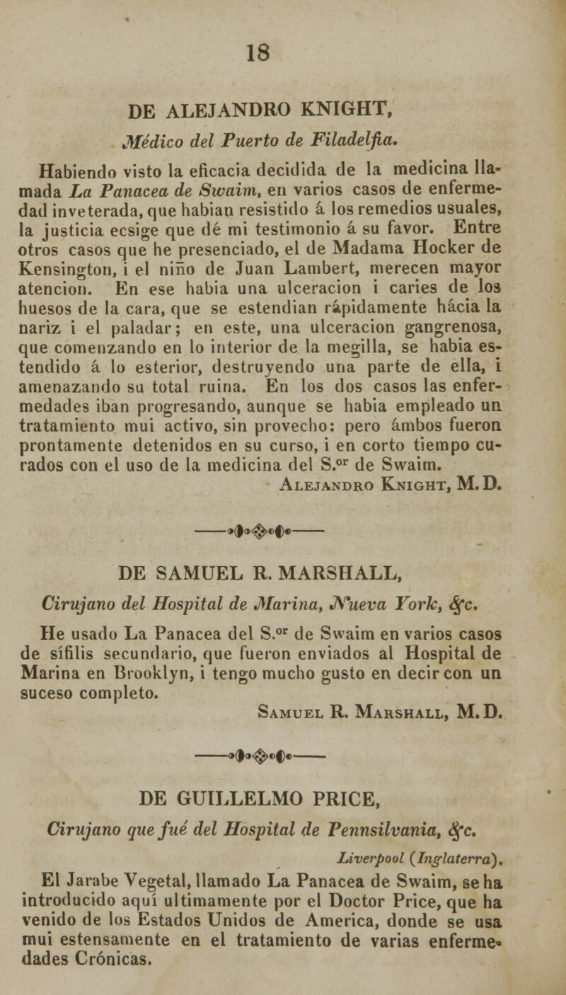 DE ALEJANDRO KNIGHT, Médico del Puerto de Filadelfia. Habiendo visto la eficacia decidida de la medicina lla- mada La Panacea de Swaim, en varios casos de enferme- dad inveterada, que habían resistido á los remedios usuales, la justicia ecsige que dé mi testimonio á su favor. Entre otros casos que he presenciado, el de Madama Hocker de Kensington, i el niño de Juan Lambert, merecen mayor atención. En ese habia una ulceración i caries de los huesos de la cara, que se estendian rápidamente hacia la nariz i el paladar; en este, una ulceración gangrenosa, que comenzando en lo interior de la megilla, se habia es- tendido á lo esterior, destruyendo una parte de ella, i amenazando su total ruina. En los dos casos las enfer- medades iban progresando, aunque se habia empleado un tratamiento mui activo, sin provecho: pero ambos fueron prontamente detenidos en su curso, i en corto tiempo cu- rados con el uso de la medicina del S.or de Swaim. Alejandro Knight, M. D. DE SAMUEL R. MARSHALL, Cirujano del Hospital de Marina, Nueva York, S[c. He usado La Panacea del S.or de Swaim en varios casos de sífilis secundario, que fueron enviados al Hospital de Marina en Brooklyn, i tengo mucho gusto en decir con un suceso completo. Samuel R. Marshall, M. D. »d<*$>«>§« DE GUÍLLELMO PRICE, Cirujano que fué del Hospital de Pennsilvania, ¿Sfc. Liverpool (Inglaterra). El Jarabe Vegetal, llamado La Panacea de Swaim, se ha introducido aquí últimamente por el Doctor Price, que ha venido de los Estados Unidos de America, donde se usa mui estensamente en el tratamiento de varias enferme» dades Crónicas.